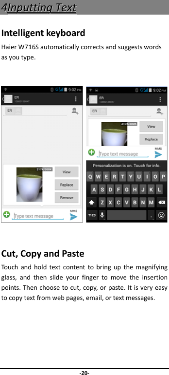 -20- 44IInnppuuttttiinnggTTeexxttIntelligentkeyboardHaierW716Sautomaticallycorrectsandsuggestswordsasyoutype.       Cut,CopyandPasteTouchandholdtextcontenttobringupthemagnifyingglass,andthenslideyourfingertomovetheinsertionpoints.Thenchoosetocut,copy,orpaste.Itisveryeasytocopytextfromwebpages,email,ortextmessages.