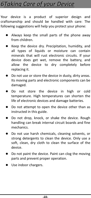 -22- 66TTaakkiinnggCCaarreeooffyyoouurrDDeevviicceeYour deviceisaproductofsuperiordesignandcraftsmanshipandshouldbehandledwithcare:Thefollowingsuggestionswillhelpyouprotectyourphone: Alwayskeepthesmallpartsofthephoneawayfromchildren. Keepthedevicedry.Precipitation,humidity,andalltypesofliquidsormoisturecancontainmineralsthatwillrustelectroniccircuits.Ifyourdevicedoesgetwet,removethebattery,andallowthedevicetodrycompletelybeforereplacingit. Donotuseorstorethedeviceindusty,dirtyareas.Itsmovingpartsandelectroniccomponentscanbedamaged. Donotstorethedeviceinhighorcoldtemperature.Hightemperaturescanshortenthelifeofelectronicdevicesanddamagebatteries. Donotattempttoopenthedeviceotherthanasinstructedinthisguide. Donotdrop,knock,orshakethedevice.Roughhandlingcanbreakinternalcircuitboardsandfinemechanics. Donotuseharshchemicals,cleaningsolvents,orstrongdetergentstocleanthedevice.Onlyuseasoft,clean,dryclothtocleanthesurfaceofthedevice. Donotpaintthedevice.Paintcanclogthemovingpartsandpreventproperoperation. Useindoorchargers.