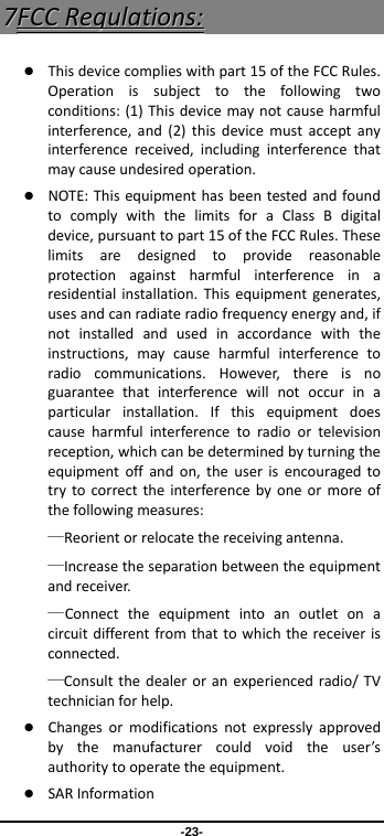 -23- 77FFCCCCRReegguullaattiioonnss:: Thisdevicecomplieswithpart15oftheFCCRules.Operationissubjecttothefollowingtwoconditions:(1)Thisdevicemaynotcauseharmfulinterference,and(2)thisdevicemustacceptanyinterferencereceived,includinginterferencethatmaycauseundesiredoperation. NOTE:ThisequipmenthasbeentestedandfoundtocomplywiththelimitsforaClassBdigitaldevice,pursuanttopart15oftheFCCRules.Theselimitsaredesignedtoprovidereasonableprotectionagainstharmfulinterferenceinaresidentialinstallation.Thisequipmentgenerates,usesandcanradiateradiofrequencyenergyand,ifnotinstalledandusedinaccordancewiththeinstructions,maycauseharmfulinterferencetoradiocommunications.However,thereisnoguaranteethatinterferencewillnotoccurinaparticularinstallation.Ifthisequipmentdoescauseharmfulinterferencetoradioortelevisionreception,whichcanbedeterminedbyturningtheequipmentoffandon,theuserisencouragedtotrytocorrecttheinterferencebyoneormoreofthefollowingmeasures:—Reorientorrelocatethereceivingantenna.—Increasetheseparationbetweentheequipmentandreceiver.—Connecttheequipmentintoanoutletonacircuitdifferentfromthattowhichthereceiverisconnected.—Consultthedealeroranexperiencedradio/TVtechnicianforhelp. Changesormodificationsnotexpresslyapprovedbythemanufacturercouldvoidtheuser’sauthoritytooperatetheequipment. SARInformation