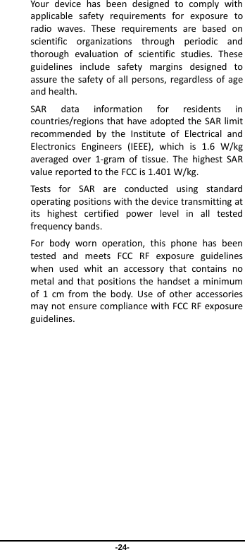 -24- Yourdevicehasbeendesignedtocomplywithapplicablesafetyrequirementsforexposuretoradiowaves.Theserequirementsarebasedonscientificorganizationsthroughperiodicandthoroughevaluationofscientificstudies.Theseguidelinesincludesafetymarginsdesignedtoassurethesafetyofallpersons,regardlessofageandhealth.SARdatainformationforresidentsincountries/regionsthathaveadoptedtheSARlimitrecommendedbytheInstituteofElectricalandElectronicsEngineers(IEEE),whichis1.6W/kgaveragedover1‐gramoftissue.ThehighestSARvaluereportedtotheFCCis1.401W/kg.TestsforSARareconductedusingstandardoperatingpositionswiththedevicetransmittingatitshighestcertifiedpowerlevelinalltestedfrequencybands.Forbodywornoperation,thisphonehasbeentestedandmeetsFCCRFexposureguidelineswhenusedwhitanaccessorythatcontainsnometalandthatpositionsthehandsetaminimumof1cmfromthebody.UseofotheraccessoriesmaynotensurecompliancewithFCCRFexposureguidelines.