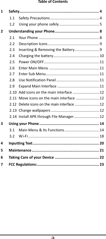 -3- Tab leofContents1Safety........................................................................41.1SafetyPrecautions................................................41.2Usingyourphonesafely.......................................52UnderstandingyourPhone........................................82.1YourPhone...........................................................82.2DescriptionIcons..................................................92.3Inserting&amp;RemovingtheBattery........................92.4Chargingthebattery.............................................102.5PowerON/OFF......................................................112.6EnterMainMenu.................................................112.7EnterSubMenu....................................................112.8UseNotificationPanel..........................................112.9ExpandMainInterface.........................................112.10Addiconsonthemaininterface..........................122.11Moveiconsonthemaininterface.......................122.12Deleteiconsonthemaininterface........................122.13Changewallpapers...............................................122.14InstallAPKthroughFileManager.........................123UsingyourPhone......................................................143.1MainMenu&amp;ItsFunctions..................................143.2Wi‐Fi.....................................................................184InputtingText............................................................205Maintenance.............................................................216Tak ingCareofyourDevice........................................227FCCRegulations:........................................................23