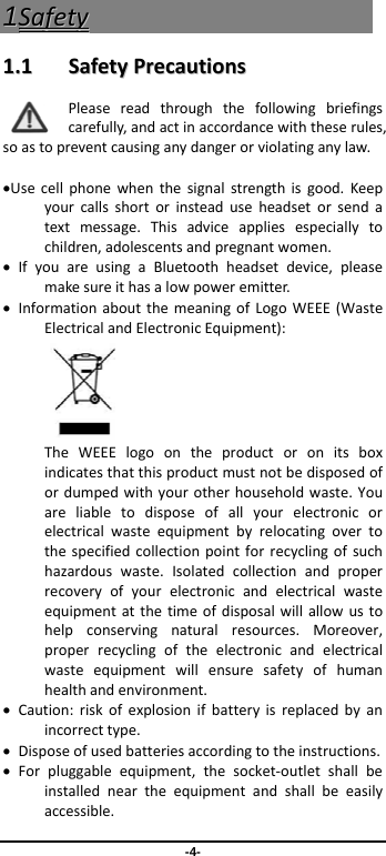-4- 11SSaaffeettyy  11..11  SSaaffeettyyPPrreeccaauuttiioonnssPleasereadthroughthefollowingbriefingscarefully,andactinaccordancewiththeserules,soastopreventcausinganydangerorviolatinganylaw.Usecellphonewhenthesignalstrengthisgood.Keepyourcallsshortorinsteaduseheadsetorsendatextmessage.Thisadviceappliesespeciallytochildren,adolescentsandpregnantwomen.IfyouareusingaBluetoothheadsetdevice,pleasemakesureithasalowpoweremitter.InformationaboutthemeaningofLogoWEEE(WasteElectricalandElectronicEquipment): TheWEEElogoontheproductoronitsboxindicatesthatthisproductmustnotbedisposedofordumpedwithyourotherhouseholdwaste.Youareliabletodisposeofallyourelectronicorelectricalwasteequipmentbyrelocatingovertothespecifiedcollectionpointforrecyclingofsuchhazardouswaste.Isolatedcollectionandproperrecoveryofyourelectronicandelectricalwasteequipmentatthetimeofdisposalwillallowustohelpconservingnaturalresources.Moreover,properrecyclingoftheelectronicandelectricalwasteequipmentwillensuresafetyofhumanhealthandenvironment.Caution:riskofexplosionifbatteryisreplacedbyanincorrecttype.Disposeofusedbatteriesaccordingtotheinstructions.Forpluggableequipment,thesocket‐outletshallbeinstalledneartheequipmentandshallbeeasilyaccessible.