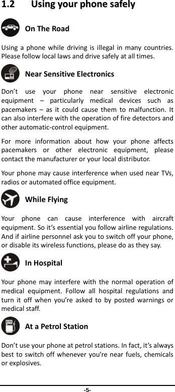 -5- 11..22  UUssiinnggyyoouurrpphhoonneessaaffeellyy OnTheRoad Usingaphonewhiledrivingisillegalinmanycountries.Pleasefollowlocallawsanddrivesafelyatalltimes. NearSensitiveElectronics Don’tuseyourphonenearsensitiveelectronicequipment–particularlymedicaldevicessuchaspacemakers–asitcouldcausethemtomalfunction.Itcanalsointerferewiththeoperationoffiredetectorsandotherautomatic‐controlequipment.Formoreinformationabouthowyourphoneaffectspacemakersorotherelectronicequipment,pleasecontactthemanufactureroryourlocaldistributor.Your phonemaycauseinterferencewhenusednearTVs,radiosorautomatedofficeequipment. WhileFlying Your phonecancauseinterferencewithaircraftequipment.Soit’sessentialyoufollowairlineregulations.Andifairlinepersonnelaskyoutoswitchoffyourphone,ordisableitswirelessfunctions,pleasedoastheysay. InHospital Your phonemayinterferewiththenormaloperationofmedicalequipment.Followallhospitalregulationsandturnitoffwhenyou’reaskedtobypostedwarningsormedicalstaff. AtaPetrolStation Don’tuseyourphoneatpetrolstations.Infact,it’salwaysbesttoswitchoffwheneveryou’renearfuels,chemicalsorexplosives.
