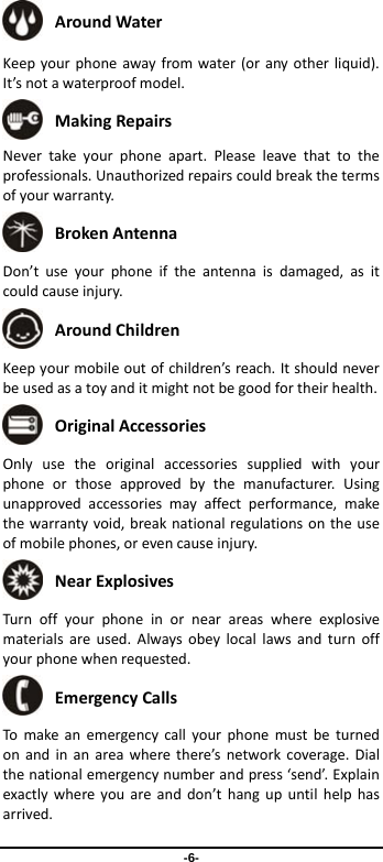 -6-  AroundWater Keepyourphoneawayfromwater(oranyotherliquid).It’snotawaterproofmodel. MakingRepairs Nevertakeyourphoneapart.Pleaseleavethattotheprofessionals.Unauthorizedrepairscouldbreakthetermsofyourwarranty. BrokenAntenna Don’tuseyourphoneiftheantennaisdamaged,asitcouldcauseinjury. AroundChildren Keepyourmobileoutofchildren’sreach.Itshouldneverbeusedasatoyanditmightnotbegoodfortheirhealth. OriginalAccessories Onlyusetheoriginalaccessoriessuppliedwithyourphoneorthoseapprovedbythemanufacturer.Usingunapprovedaccessoriesmayaffectperformance,makethewarrantyvoid,breaknationalregulationsontheuseofmobilephones,orevencauseinjury. NearExplosives Turnoffyourphoneinornearareaswhereexplosivematerialsareused.Alwaysobeylocallawsandturnoffyourphonewhenrequested. EmergencyCalls Tomakeanemergencycallyourphonemustbeturnedonandinanareawherethere’snetworkcoverage.Dialthenationalemergencynumberandpress‘send’.Explainexactlywhereyouareanddon’thangupuntilhelphasarrived.