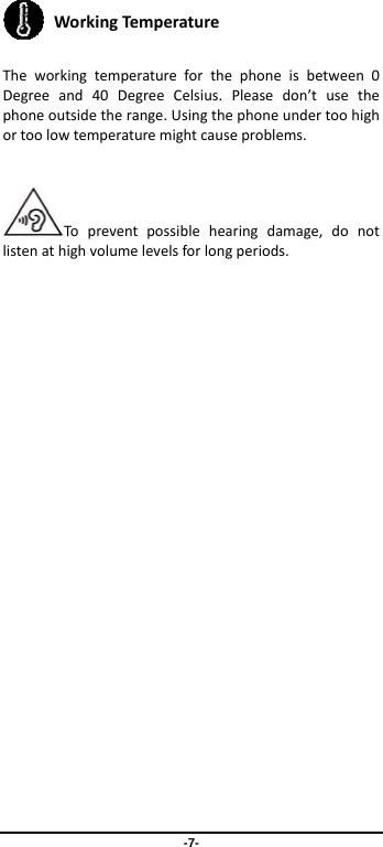 -7-  WorkingTem pera ture  Theworkingtemperatureforthephoneisbetween0Degreeand40DegreeCelsius.Pleasedon’tusethephoneoutsidetherange.Usingthephoneundertoohighortoolowtemperaturemightcauseproblems.Topreventpossiblehearingdamage,donotlistenathighvolumelevelsforlongperiods.