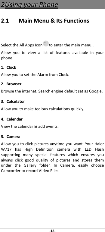  -13- 22UUssiinngg  yyoouurr  PPhhoonnee  22..11    MMaaiinn  MMeennuu  &amp;&amp;  IIttss  FFuunnccttiioonnss   Select the All Apps Icon to enter the main menu… Allow you to view a list of features available in your phone.   1. Clock Allow you to set the Alarm from Clock. 2. Browser Browse the internet. Search engine default set as Google. 3. Calculator Allow you to make tedious calculations quickly. 4. Calendar View the calendar &amp; add events. 5. Camera Allow you to click pictures anytime you want. Your Haier W717  has High Definition camera with LED Flash supporting many special features which ensures you always click good quality of pictures and stores them under the Gallery folder. In Camera, easily choose Camcorder to record Video Files.  