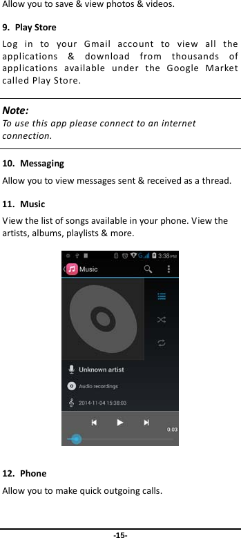  -15- Allow you to save &amp; view photos &amp; videos. 9. Play Store Log in to your Gmail account to view all the applications &amp; download from thousands of applications available under the Google Market called Play Store.   Note: To use this app please connect to an internet connection.    10. Messaging Allow you to view messages sent &amp; received as a thread. 11. Music View the list of songs available in your phone. View the artists, albums, playlists &amp; more.    12. Phone Allow you to make quick outgoing calls. 