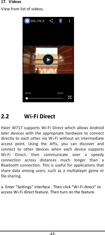 -17- 17. Videos View from list of videos.    22..22        WWii--FFii  DDiirreecctt  Haier  W717 supports Wi-Fi Direct which allows Android later devices with the appropriate hardware to connect directly to each other via Wi-Fi without an intermediate access point. Using the APIs, you can discover and connect to other devices when each device supports Wi-Fi Direct, then communicate over a speedy connection across distances much longer than a Bluetooth connection. This is useful for applications that share data among users, such as a multiplayer game or file sharing.  a. Enter &quot;Settings&quot; interface . Then click &quot;W i-Fi direct&quot; to access Wi-Fi direct feature. Then turn on the feature.  