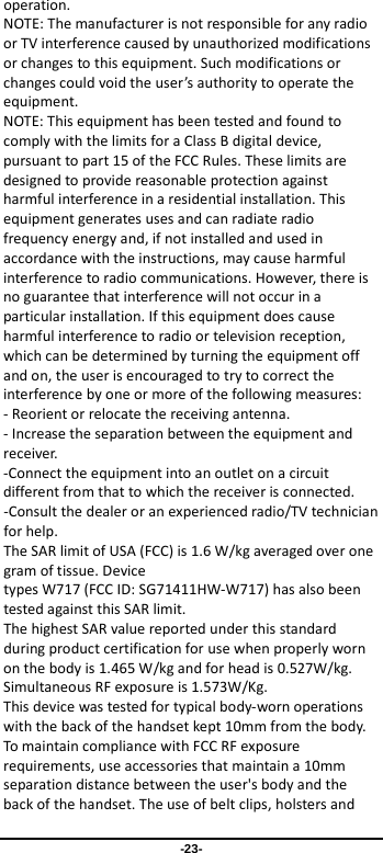  -23- operation.   NOTE: The manufacturer is not responsible for any radio or TV interference caused by unauthorized modifications or changes to this equipment. Such modifications or changes could void the user’s authority to operate the equipment. NOTE: This equipment has been tested and found to comply with the limits for a Class B digital device, pursuant to part 15 of the FCC Rules. These limits are designed to provide reasonable protection against harmful interference in a residential installation. This equipment generates uses and can radiate radio frequency energy and, if not installed and used in accordance with the instructions, may cause harmful interference to radio communications. However, there is no guarantee that interference will not occur in a particular installation. If this equipment does cause harmful interference to radio or television reception, which can be determined by turning the equipment off and on, the user is encouraged to try to correct the interference by one or more of the following measures: - Reorient or relocate the receiving antenna. - Increase the separation between the equipment and receiver. -Connect the equipment into an outlet on a circuit different from that to which the receiver is connected. -Consult the dealer or an experienced radio/TV technician for help. The SAR limit of USA (FCC) is 1.6 W/kg averaged over one gram of tissue. Device types W717 (FCC ID: SG71411HW-W717) has also been tested against this SAR limit. The highest SAR value reported under this standard during product certification for use when properly worn on the body is 1.465 W/kg and for head is 0.527W/kg. Simultaneous RF exposure is 1.573W/Kg. This device was tested for typical body-worn operations with the back of the handset kept 10mm from the body. To maintain compliance with FCC RF exposure requirements, use accessories that maintain a 10mm separation distance between the user&apos;s body and the back of the handset. The use of belt clips, holsters and 