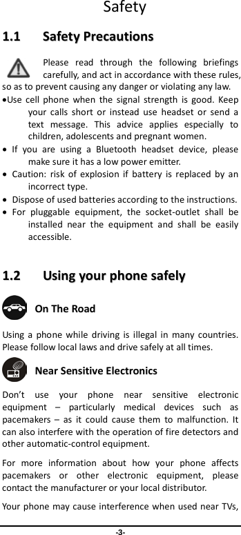  -3-  Safety 11..11    SSaaffeettyy  PPrreeccaauuttiioonnss  Please read through the following briefings carefully, and act in accordance with these rules, so as to prevent causing any danger or violating any law. •Use cell phone when the signal strength is good. Keep your calls short or instead use headset or send a text message. This advice applies especially to children, adolescents and pregnant women. • If you are using a Bluetooth headset device, please make sure it has a low power emitter. • Caution: risk of explosion if battery is replaced by an incorrect type. • Dispose of used batteries according to the instructions. • For pluggable equipment, the socket-outlet shall be installed near the equipment and shall be easily accessible.  11..22    UUssiinngg  yyoouurr  pphhoonnee  ssaaffeellyy   On The Road Using a  phone while driving is illegal in many countries. Please follow local laws and drive safely at all times.  Near Sensitive Electronics   Don’t use your phone near sensitive electronic equipment  –  particularly medical devices such as pacemakers  –  as it could cause them to malfunction. It can also interfere with the operation of fire detectors and other automatic-control equipment.   For more information about how your phone affects pacemakers or other electronic equipment, please contact the manufacturer or your local distributor. Your phone may cause interference when used near TVs, 