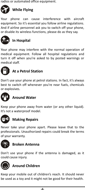  -4- radios or automated office equipment.  While Flying Your phone can cause interference with aircraft equipment. So it’s essential you follow airline regulations. And if airline personnel ask you to switch off your phone, or disable its wireless functions, please do as they say.  In Hospital Your phone may interfere with the normal operation of medical equipment. Follow all hospital regulations and turn it off when you’re asked to by posted warnings or medical staff.    At a Petrol Station Don’t use your phone at petrol stations. In fact, it’s always best to switch off whenever you’re near fuels, chemicals or explosives.  Around Water Keep your phone away from water (or any other liquid). It’s not a waterproof model.      Making Repairs Never take your phone apart. Please leave that to the professionals. Unauthorized repairs could break the terms of your warranty.  Broken Antenna Don’t use your phone if the antenna is damaged, as it could cause injury.    Around Children Keep your mobile out of children’s reach. It should never be used as a toy and it might not be good for their health.   