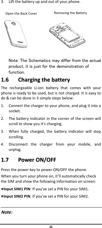  -9- 3. Lift the battery up and out of your phone.              Note: The Schematics may differ from the actual product, it is just for the demonstration of function. 11..66    CChhaarrggiinngg  tthhee  bbaatttteerryy  The rechargeable Li-ion battery that comes with your phone is ready to be used, but is not charged. It is easy to do &amp; can be done in 3 simple steps below:   1. Connect the charger to your phone, and plug it into a socket.   2. The battery indicator in the corner of the screen will scroll to show you it’s charging.   3. When fully charged, the battery indicator will stop scrolling.   4. Disconnect the charger from your mobile, and unplug.   11..77    PPoowweerr  OONN//OOFFFF  Press the power key to power-ON/OFF the phone. When you turn your phone on, it’ll automatically check the SIM and show the following information on screen: Input SIM1 PIN: If you’ve set a PIN for your SIM1.  Input SIM2 PIN: If you’ve set a PIN for your SIM2.  Note:  Removing the Battery  Removing the Battery Open the Back Cover 