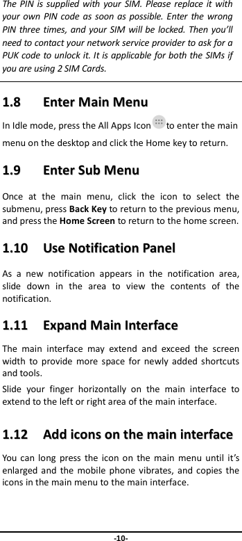  -10- The PIN is supplied with your SIM. Please replace it with your own PIN code as soon as possible. Enter the wrong PIN three times, and your SIM will be locked. Then you’ll need to contact your network service provider to ask for a PUK code to unlock it. It is applicable for both the SIMs if you are using 2 SIM Cards.    11..88    EEnntteerr  MMaaiinn  MMeennuu  In Idle mode, press the All Apps Icon to enter the main menu on the desktop and click the Home key to return. 11..99    EEnntteerr  SSuubb  MMeennuu  Once at the main menu, click the icon to select the submenu, press Back Key to return to the previous menu, and press the Home Screen to return to the home screen. 11..1100    UUssee  NNoottiiffiiccaattiioonn  PPaanneell  As a new notification appears in the notification area, slide down in the area to view the contents of the notification.   11..1111    EExxppaanndd  MMaaiinn  IInntteerrffaaccee    The main interface may extend and exceed the screen width to provide more space for newly added shortcuts and tools.   Slide your finger horizontally on the main interface to extend to the left or right area of the main interface. 11..1122    AAdddd  iiccoonnss  oonn  tthhee  mmaaiinn  iinntteerrffaaccee  You can long press the icon on the main menu until it’s enlarged and the mobile phone vibrates, and copies the icons in the main menu to the main interface. 