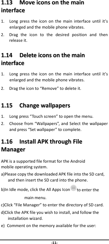  -11- 11..1133    MMoovvee  iiccoonnss  oonn  tthhee  mmaaiinn  iinntteerrffaaccee  1. Long press the icon on the main interface until it’s enlarged and the mobile phone vibrates. 2. Drag the icon to the desired position and then release it.   11..1144    DDeelleettee  iiccoonnss  oonn  tthhee  mmaaiinn  iinntteerrffaaccee  1. Long press the icon on the main interface until it’s enlarged and the mobile phone vibrates.   2. Drag the icon to “Remove” to delete it.   11..1155    CChhaannggee  wwaallllppaappeerrss  1. Long press “Touch screen” to open the menu. 2. Choose from “Wallpapers”, and Select the wallpaper and press “Set wallpaper” to complete.   11..1166    IInnssttaallll  AAPPKK  tthhrroouugghh  FFiillee  MMaannaaggeerr  APK is a supported file format for the Android mobile operating system. a)Please copy the downloaded APK file into the SD card, and then insert the SD card into the phone.   b)In Idle mode, click the All Apps Icon to enter the main menu. c)Click “File Manager” to enter the directory of SD card. d)Click the APK file you wish to install, and follow the installation wizard. e) Comment on the memory available for the user: 