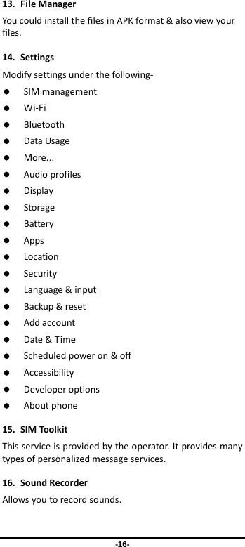  -16- 13. File Manager You could install the files in APK format &amp; also view your files. 14. Settings Modify settings under the following-  SIM management  Wi-Fi  Bluetooth  Data Usage  More...  Audio profiles  Display  Storage    Battery  Apps  Location  Security  Language &amp; input  Backup &amp; reset  Add account  Date &amp; Time  Scheduled power on &amp; off  Accessibility  Developer options  About phone 15. SIM Toolkit This service is provided by the operator. It provides many types of personalized message services. 16. Sound Recorder   Allows you to record sounds. 