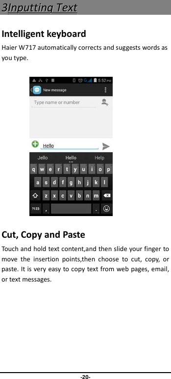  -20- 33IInnppuuttttiinngg  TTeexxtt  Intelligent keyboard Haier W717 automatically corrects and suggests words as you type.          Cut, Copy and Paste Touch and hold text content,and then slide your finger to move the insertion points,then choose to cut, copy, or paste. It is very easy to copy text from web pages, email, or text messages. 