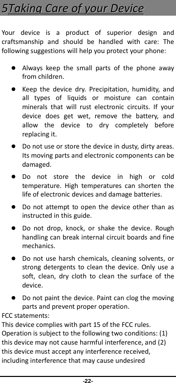  -22- 55TTaakkiinngg  CCaarree  ooff  yyoouurr  DDeevviiccee  Your device is a product of superior design and craftsmanship and should be handled with care: The following suggestions will help you protect your phone:    Always keep the small parts of the phone away from children.    Keep the device dry. Precipitation, humidity, and all types of liquids or moisture can contain minerals that will rust electronic circuits. If your device does get wet, remove the battery, and allow the device to dry completely before replacing it.    Do not use or store the device in dusty, dirty areas. Its moving parts and electronic components can be damaged.  Do not store the device in high or cold temperature. High temperatures can shorten the life of electronic devices and damage batteries.  Do not attempt to open the device other than as instructed in this guide.  Do not drop, knock, or shake the device. Rough handling can break internal circuit boards and fine mechanics.    Do not use harsh chemicals, cleaning solvents, or strong detergents to clean the device. Only use a soft, clean, dry cloth to clean the surface of the device.  Do not paint the device. Paint can clog the moving parts and prevent proper operation.   FCC statements: This device complies with part 15 of the FCC rules. Operation is subject to the following two conditions: (1) this device may not cause harmful interference, and (2) this device must accept any interference received, including interference that may cause undesired 