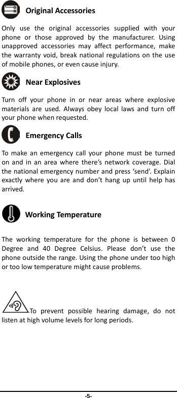  -5-  Original Accessories Only use the original accessories supplied with your phone or those approved by the manufacturer. Using unapproved accessories may affect performance, make the warranty void, break national regulations on the use of mobile phones, or even cause injury.  Near Explosives   Turn off your phone in or near areas where explosive materials are used. Always obey local laws and turn off your phone when requested.  Emergency Calls To make an emergency call your phone must be turned on and in an area where there’s network coverage. Dial the national emergency number and press ‘send’. Explain exactly where you are and don’t hang up until help has arrived.  Working Temperature The working temperature for the phone is between 0 Degree and 40 Degree Celsius. Please don’t use the phone outside the range. Using the phone under too high or too low temperature might cause problems.  To prevent possible hearing damage, do not listen at high volume levels for long periods.    