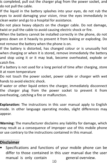   10is completed, pull out the charger plug from the power socket, and do not pull the cable.               If  the  liquid  in  the  battery  splashes  into  your  eyes,  do  not  rub  the eyes  to  avoid  damaging  your  vision,  rinse  the  eyes  immediately  in clean water and go to a hospital for assistance. Do  not  place  heavy  objects  on  the  charger  cable.  Do  not  damage, twist or pull the cable to avoid causing electric shock or fire.     When the battery cannot be installed correctly in the phone, do not press down on it heavily to prevent it from leaking or exploding. Do not remove the battery when the phone is on.   If  the  battery  is  distorted,  has  changed  colour  or  is  unusually  hot when charging or when it is stored, remove immediately the battery and  stop  using  it  or  it  may  leak,  become  overheated,  explode  or catch fire.   If a battery is not used for a long period of time after charging, store it at room temperature Do  not  touch  the  power  socket,  power  cable  or  charger  with  wet hands to avoid electric shock. If  water or  other  liquid  enters  the  charger, immediately disconnect the  charger  plug  from  the  power  socket  to  prevent  it  from overheating, catching a fire or malfunction.    Explanation:  The  instructions  in  this  user  manual  apply  to  English mode.  In  other  language  operating  modes,  slight  differences  may appear.  Warning: The manufacturer disclaims any liability for damage, which may result as a consequence  of  improper use of this mobile phone or use contrary to the instructions contained in this manual.  Disclaimer • Specifications  and  functions  of  your  mobile  phone  can  be differ to  those contained  in  this  user  manual  due  the user manual  is  only  contain  general overview. 
