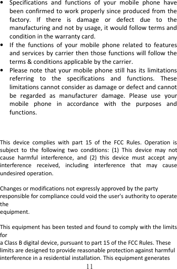   11• Specifications  and  functions  of  your  mobile  phone  have been confirmed to work properly since  produced from the factory.  If  there  is  damage  or  defect  due  to  the manufacturing and not by usage, it would follow terms and condition in the warranty card. • If  the  functions  of  your  mobile  phone  related  to  features and services by carrier then those functions will follow the terms &amp; conditions applicable by the carrier. • Please note that  your mobile  phone  still  has  its  limitations referring  to  the  specifications  and  functions.  These limitations cannot consider as damage or defect and cannot be  regarded  as  manufacturer  damage.  Please  use  your mobile  phone  in  accordance  with  the  purposes  and functions.   This  device  complies  with  part  15  of  the  FCC  Rules.  Operation  is subject  to  the  following  two  conditions:  (1)  This  device  may  not cause  harmful  interference,  and  (2)  this  device  must  accept  any interference  received,  including  interference  that  may  cause undesired operation.  Changes or modifications not expressly approved by the party   responsible for compliance could void the user&apos;s authority to operate the   equipment.  This equipment has been tested and found to comply with the limits for   a Class B digital device, pursuant to part 15 of the FCC Rules. These   limits are designed to provide reasonable protection against harmful   interference in a residential installation. This equipment generates   
