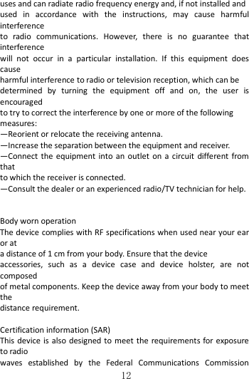   12uses and can radiate radio frequency energy and, if not installed and   used  in  accordance  with  the  instructions,  may  cause  harmful interference   to  radio  communications.  However,  there  is  no  guarantee  that interference   will  not  occur  in  a  particular  installation.  If  this  equipment  does cause   harmful interference to radio or television reception, which can be   determined  by  turning  the  equipment  off  and  on,  the  user  is encouraged   to try to correct the interference by one or more of the following   measures: —Reorient or relocate the receiving antenna. —Increase the separation between the equipment and receiver. —Connect the  equipment  into  an  outlet  on  a  circuit  different from that   to which the receiver is connected. —Consult the dealer or an experienced radio/TV technician for help.   Body worn operation The device complies with RF specifications when used near your ear or at a distance of 1 cm from your body. Ensure that the device accessories,  such  as  a  device  case  and  device  holster,  are  not composed of metal components. Keep the device away from your body to meet the distance requirement.  Certification information (SAR) This device  is  also designed to meet the requirements for exposure to radio waves  established  by  the  Federal  Communications  Commission 
