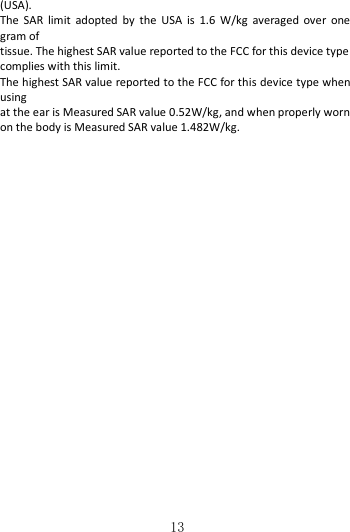   13(USA). The  SAR  limit  adopted  by  the  USA  is  1.6  W/kg  averaged  over  one gram of tissue. The highest SAR value reported to the FCC for this device type complies with this limit. The highest SAR value reported to the FCC for this device type when using at the ear is Measured SAR value 0.52W/kg, and when properly worn on the body is Measured SAR value 1.482W/kg.  