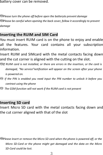   3 battery cover can be removed.  Please turn the phone off before open the batteryto prevent damage Please be careful when opening the back cover, follow it accordingly to prevent damage  Inserting the RUIM and SIM Card You must insert RUIM card is on the phone to enjoy and enable all  the  features.  Your  card  contains  all  your  subscription information. Insert RUIM and  SIMcard with  the  metal  contacts facing  down and the cut corner is aligned with the cutting on the slot. If RUIM  card is not installed,  or  there are errors in the insertion, or the card is damaged, “No service”notification will appear on the screen after your phone is powered on.   If  the  PIN  is  enabled you  need  input  the  PIN number  to  unlock  it  before  you contrast using the phone   The GSM function will not work if the RUIM card is not present  Inserting SD card Insert  Micro  SD  card  with  the  metal  contacts  facing  down  and the cut corner aligned with that of the slot   Please insert or remove the Micro SD card when the phone is powered off, or the Micro  SD-Card or  the  phone  might get  damaged and  the data on  the  Micro SD-Card could be lost. 