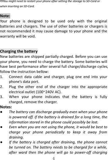   4 You might need to restart your phone after setting the storage to SD-Card or when inserting an SD-Card.  Note: Your  phone  is  designed  to  be  used  only  with  the  original batteries and chargers. The use of other batteries or chargers is not recommended it may cause damage to your phone and the warranty will be void.  Charging the battery New batteries are shipped partially charged. Before you can use your phone, you need to charge the battery. Some batteries will have best performance after several full charge/discharge cycles, follow the instruction bellow: 1. Connect  data  cable  and  charger,  plug  one  end  into  your phone’s data port.     2. Plug  the  other  end  of  the  charger  into  the  appropriate electrical outlet (100~240V AC). 3. When  your  phone  indicates  that  the  battery  is  fully charged, remove the charger. Notes: ● The battery can discharge gradually even when your phone is powered off. If the battery is drained for a long time, the information stored in the phone could possibly be lost.   ● Even when you are not using the phone, it would be best to charge  your  phone  periodically  to  keep  it  away  from draining. ● If the  battery is  charged after draining, the  phone cannot be turned on. The battery needs to be charged for a while, after  ward  then  the  phone  will  go  to  power-off  charging 