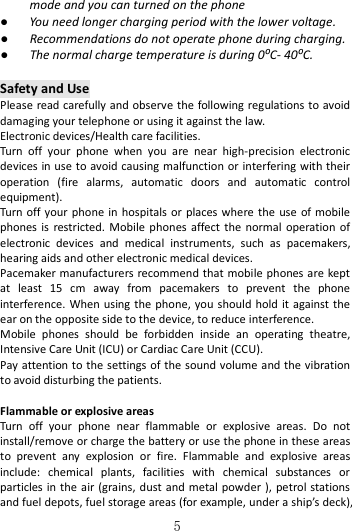   5 mode and you can turned on the phone ● You need longer charging period with the lower voltage. ● Recommendations do not operate phone during charging. ● The normal charge temperature is during 0⁰C- 40⁰C.  Safety and Use Please read carefully and observe the  following regulations to avoid damaging your telephone or using it against the law. Electronic devices/Health care facilities. Turn  off  your  phone  when  you  are  near  high-precision  electronic devices in use to avoid causing malfunction or interfering with their operation  (fire  alarms,  automatic  doors  and  automatic  control equipment). Turn off  your  phone  in  hospitals or places where  the  use  of  mobile phones is  restricted. Mobile  phones  affect the normal  operation of electronic  devices  and  medical  instruments,  such  as  pacemakers, hearing aids and other electronic medical devices. Pacemaker manufacturers recommend that mobile phones are kept at  least  15  cm  away  from  pacemakers  to  prevent  the  phone interference.  When using the phone,  you  should hold it against the ear on the opposite side to the device, to reduce interference.       Mobile  phones  should  be  forbidden  inside  an  operating  theatre, Intensive Care Unit (ICU) or Cardiac Care Unit (CCU).   Pay attention to the settings of the sound volume and the vibration to avoid disturbing the patients.  Flammable or explosive areas Turn  off  your  phone  near  flammable  or  explosive  areas.  Do  not install/remove or charge the battery or use the phone in these areas to  prevent  any  explosion  or  fire.  Flammable  and  explosive  areas include:  chemical  plants,  facilities  with  chemical  substances  or particles in  the  air  (grains, dust and metal powder ), petrol stations and fuel depots, fuel storage areas (for example, under a ship’s deck), 