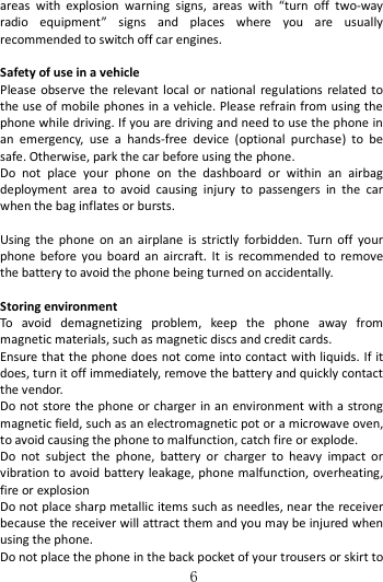   6 areas  with  explosion  warning  signs,  areas  with  “turn  off  two-way radio  equipment”  signs  and  places  where  you  are  usually recommended to switch off car engines.    Safety of use in a vehicle Please  observe  the relevant local  or  national regulations  related to the use of mobile phones in a vehicle. Please refrain from using the phone while driving. If you are driving and need to use the phone in an  emergency,  use  a  hands-free  device  (optional  purchase)  to  be safe. Otherwise, park the car before using the phone.   Do  not  place  your  phone  on  the  dashboard  or  within  an  airbag deployment  area  to  avoid  causing  injury  to  passengers  in  the  car when the bag inflates or bursts.    Using  the  phone  on  an  airplane  is  strictly  forbidden.  Turn  off  your phone  before you  board  an  aircraft.  It  is  recommended  to  remove the battery to avoid the phone being turned on accidentally.  Storing environment To  avoid  demagnetizing  problem,  keep  the  phone  away  from magnetic materials, such as magnetic discs and credit cards. Ensure that the phone does not come into contact with liquids. If it does, turn it off immediately, remove the battery and quickly contact the vendor. Do not store the phone or charger in an environment with a strong magnetic field, such as an electromagnetic pot or a microwave oven, to avoid causing the phone to malfunction, catch fire or explode.   Do  not  subject  the  phone,  battery  or  charger  to  heavy  impact  or vibration to avoid battery leakage, phone malfunction, overheating, fire or explosion Do not place sharp metallic items such as needles, near the receiver because the receiver will attract them and you may be injured when using the phone. Do not place the phone in the back pocket of your trousers or skirt to 