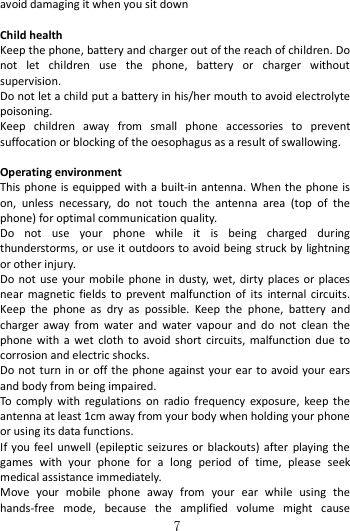   7 avoid damaging it when you sit down  Child health Keep the phone, battery and charger out of the reach of children. Do not  let  children  use  the  phone,  battery  or  charger  without supervision. Do not let a child put a battery in his/her mouth to avoid electrolyte poisoning. Keep  children  away  from  small  phone  accessories  to  prevent suffocation or blocking of the oesophagus as a result of swallowing.  Operating environment This phone is  equipped with a built-in antenna.  When  the  phone  is on,  unless  necessary,  do  not  touch  the  antenna  area  (top  of  the phone) for optimal communication quality. Do  not  use  your  phone  while  it  is  being  charged  during thunderstorms, or use it outdoors to avoid being struck by lightning or other injury. Do  not  use  your  mobile phone  in  dusty,  wet, dirty  places  or  places near  magnetic  fields  to  prevent  malfunction  of  its  internal  circuits. Keep  the  phone  as  dry  as  possible.  Keep  the  phone,  battery  and charger  away  from  water  and  water  vapour  and  do  not  clean  the phone  with  a  wet  cloth  to  avoid  short  circuits,  malfunction  due  to corrosion and electric shocks. Do not turn  in or off the  phone against your  ear  to  avoid your ears and body from being impaired. To  comply  with  regulations  on  radio  frequency  exposure,  keep  the antenna at least 1cm away from your body when holding your phone or using its data functions. If  you feel  unwell  (epileptic seizures or  blackouts) after  playing the games  with  your  phone  for  a  long  period  of  time,  please  seek medical assistance immediately. Move  your  mobile  phone  away  from  your  ear  while  using  the hands-free  mode,  because  the  amplified  volume  might  cause 