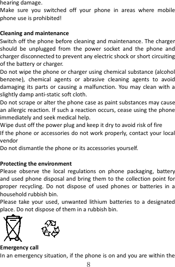   8 hearing damage. Make  sure  you  switched  off  your  phone  in  areas  where  mobile phone use is prohibited!  Cleaning and maintenance Switch off the phone before cleaning and maintenance. The charger should  be  unplugged  from  the  power  socket  and  the  phone  and charger disconnected to prevent any electric shock or short circuiting of the battery or charger. Do not wipe the phone or charger using chemical substance (alcohol benzene),  chemical  agents  or  abrasive  cleaning  agents  to  avoid damaging  its  parts  or  causing  a  malfunction.  You  may clean  with  a slightly damp anti-static soft cloth. Do not scrape or alter the phone case as paint substances may cause an allergic reaction. If such a reaction occurs, cease using the phone immediately and seek medical help.     Wipe dust off the power plug and keep it dry to avoid risk of fire If the phone or accessories do not work properly, contact your local vendor Do not dismantle the phone or its accessories yourself.  Protecting the environment Please  observe  the  local  regulations  on  phone  packaging,  battery and used phone disposal and bring them to the  collection point for proper  recycling.  Do  not  dispose  of  used  phones  or  batteries  in  a household rubbish bin. Please  take  your  used,  unwanted  lithium  batteries  to  a  designated place. Do not dispose of them in a rubbish bin.     Emergency call In an emergency situation, if the phone is on and you are within the 