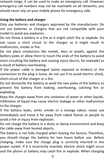   9 network range, it can be used to make an emergency call. However, emergency call numbers may not be reachable on all networks; you should never rely on your mobile phone for emergency calls.  Using the battery and charger   Only use  batteries and  chargers  approved by  the  manufacturer.  Do not  use  batteries  or  chargers  that  are  not  compatible  with  your model to avoid any explosion.   Do not throw a battery in a fire as it might catch fire or explode. Do not  cause  a  short  circuit  to  the  charger  as  it  might  result  in malfunction, smoke or fire.     Do  not  place  conductors  like  metals,  keys  or  jewels,  against  the battery poles or allow them to touch the ends of the battery to avoid short circuiting the battery and causing injury (burns, for example) as a result of battery overheating   If  the  power  cable  is  damaged  (wires  exposed  or  broken)  or  the connection to the plug is loose, do not use it to avoid electric shock, short-circuit of the charger or a fire. Do not dismantle the battery or weld the two poles of the battery to prevent  the  battery  from  leaking,  overheating,  catching  fire  or exploding.   Keep the charger away from any container of water or other liquids. Infiltration of liquid may cause electric leakage or other malfunction to the charger. If  the  battery  leaks,  emits  smoke  or  a  strange  odour,  cease  use immediately  and  move  it far away from naked  flames  or  people to avoid a fire or injury from explosion.   Do not charge the battery in a dusty or damp environment and keep the cable away from heated objects.   The battery is not fully charged when leaving the factory. Therefore, you  should  charge  the  battery  for  two  hours  before  use.  Before charging,  make  sure  the  charge  plug  is  correctly  inserted  in  the power socket. If it is incorrectly  inserted, electric shock might  occur and the phone or battery may catch fire or explode. When charging 