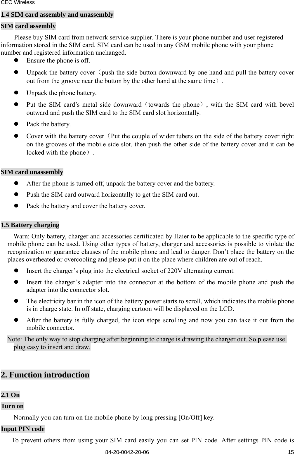 CEC Wireless       84-20-0042-20-06                                                               151.4 SIM card assembly and unassembly SIM card assembly         Please buy SIM card from network service supplier. There is your phone number and user registered information stored in the SIM card. SIM card can be used in any GSM mobile phone with your phone number and registered information unchanged. z Ensure the phone is off. z Unpack the battery cover（push the side button downward by one hand and pull the battery cover out from the groove near the button by the other hand at the same time）. z Unpack the phone battery. z Put the SIM card’s metal side downward（towards the phone）, with the SIM card with bevel outward and push the SIM card to the SIM card slot horizontally. z Pack the battery. z Cover with the battery cover（Put the couple of wider tubers on the side of the battery cover right on the grooves of the mobile side slot. then push the other side of the battery cover and it can be locked with the phone）.  SIM card unassembly z After the phone is turned off, unpack the battery cover and the battery. z Push the SIM card outward horizontally to get the SIM card out. z Pack the battery and cover the battery cover.  1.5 Battery charging Warn: Only battery, charger and accessories certificated by Haier to be applicable to the specific type of mobile phone can be used. Using other types of battery, charger and accessories is possible to violate the recognization or guarantee clauses of the mobile phone and lead to danger. Don’t place the battery on the places overheated or overcooling and please put it on the place where children are out of reach.   z Insert the charger’s plug into the electrical socket of 220V alternating current. z Insert the charger’s adapter into the connector at the bottom of the mobile phone and push the adapter into the connector slot. z The electricity bar in the icon of the battery power starts to scroll, which indicates the mobile phone is in charge state. In off state, charging cartoon will be displayed on the LCD. z After the battery is fully charged, the icon stops scrolling and now you can take it out from the mobile connector. Note: The only way to stop charging after beginning to charge is drawing the charger out. So please use plug easy to insert and draw.   2. Function introduction  2.1 On Turn on Normally you can turn on the mobile phone by long pressing [On/Off] key. Input PIN code To prevent others from using your SIM card easily you can set PIN code. After settings PIN code is 