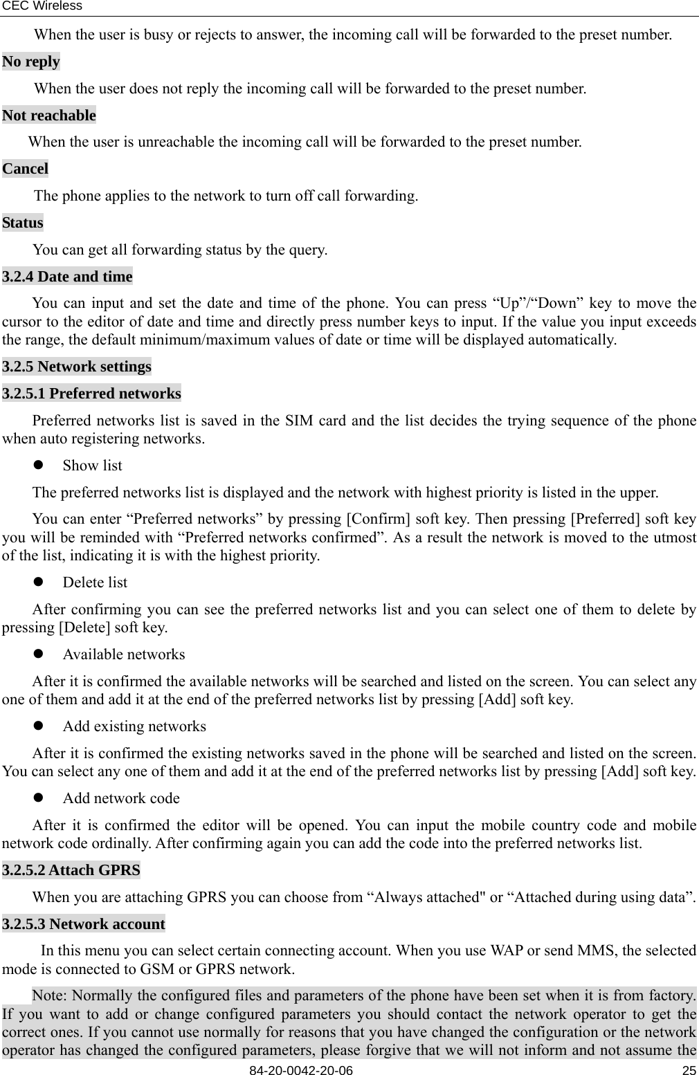CEC Wireless       84-20-0042-20-06                                                               25When the user is busy or rejects to answer, the incoming call will be forwarded to the preset number. No reply When the user does not reply the incoming call will be forwarded to the preset number. Not reachable When the user is unreachable the incoming call will be forwarded to the preset number. Cancel The phone applies to the network to turn off call forwarding. Status You can get all forwarding status by the query. 3.2.4 Date and time You can input and set the date and time of the phone. You can press “Up”/“Down” key to move the cursor to the editor of date and time and directly press number keys to input. If the value you input exceeds the range, the default minimum/maximum values of date or time will be displayed automatically. 3.2.5 Network settings 3.2.5.1 Preferred networks Preferred networks list is saved in the SIM card and the list decides the trying sequence of the phone when auto registering networks. z Show list The preferred networks list is displayed and the network with highest priority is listed in the upper. You can enter “Preferred networks” by pressing [Confirm] soft key. Then pressing [Preferred] soft key you will be reminded with “Preferred networks confirmed”. As a result the network is moved to the utmost of the list, indicating it is with the highest priority. z Delete list After confirming you can see the preferred networks list and you can select one of them to delete by pressing [Delete] soft key. z Available networks After it is confirmed the available networks will be searched and listed on the screen. You can select any one of them and add it at the end of the preferred networks list by pressing [Add] soft key. z Add existing networks After it is confirmed the existing networks saved in the phone will be searched and listed on the screen. You can select any one of them and add it at the end of the preferred networks list by pressing [Add] soft key. z Add network code After it is confirmed the editor will be opened. You can input the mobile country code and mobile network code ordinally. After confirming again you can add the code into the preferred networks list. 3.2.5.2 Attach GPRS When you are attaching GPRS you can choose from “Always attached&quot; or “Attached during using data”. 3.2.5.3 Network account In this menu you can select certain connecting account. When you use WAP or send MMS, the selected mode is connected to GSM or GPRS network. Note: Normally the configured files and parameters of the phone have been set when it is from factory. If you want to add or change configured parameters you should contact the network operator to get the correct ones. If you cannot use normally for reasons that you have changed the configuration or the network operator has changed the configured parameters, please forgive that we will not inform and not assume the 