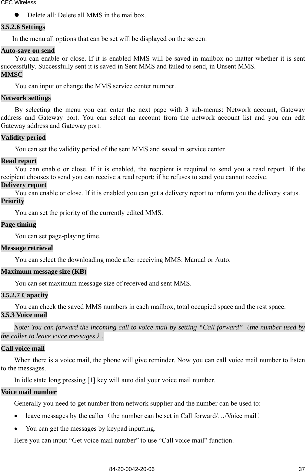 CEC Wireless       84-20-0042-20-06                                                               37z Delete all: Delete all MMS in the mailbox. 3.5.2.6 Settings In the menu all options that can be set will be displayed on the screen: Auto-save on send You can enable or close. If it is enabled MMS will be saved in mailbox no matter whether it is sent successfully. Successfully sent it is saved in Sent MMS and failed to send, in Unsent MMS. MMSC You can input or change the MMS service center number. Network settings By selecting the menu you can enter the next page with 3 sub-menus: Network account, Gateway address and Gateway port. You can select an account from the network account list and you can edit Gateway address and Gateway port. Validity period You can set the validity period of the sent MMS and saved in service center. Read report You can enable or close. If it is enabled, the recipient is required to send you a read report. If the recipient chooses to send you can receive a read report; if he refuses to send you cannot receive. Delivery report You can enable or close. If it is enabled you can get a delivery report to inform you the delivery status. Priority You can set the priority of the currently edited MMS. Page timing You can set page-playing time. Message retrieval You can select the downloading mode after receiving MMS: Manual or Auto. Maximum message size (KB) You can set maximum message size of received and sent MMS. 3.5.2.7 Capacity You can check the saved MMS numbers in each mailbox, total occupied space and the rest space. 3.5.3 Voice mail Note: You can forward the incoming call to voice mail by setting “Call forward”（the number used by the caller to leave voice messages）. Call voice mail When there is a voice mail, the phone will give reminder. Now you can call voice mail number to listen to the messages. In idle state long pressing [1] key will auto dial your voice mail number. Voice mail number Generally you need to get number from network supplier and the number can be used to:     • leave messages by the caller（the number can be set in Call forward/…/Voice mail） • You can get the messages by keypad inputting. Here you can input “Get voice mail number” to use “Call voice mail” function. 