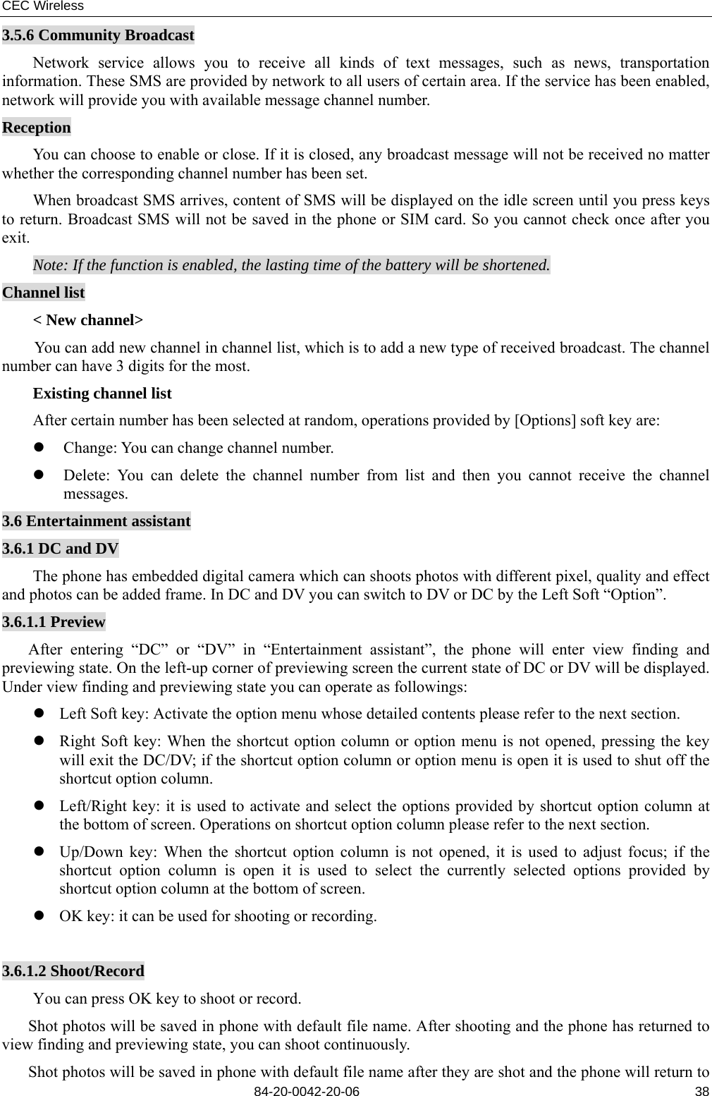 CEC Wireless       84-20-0042-20-06                                                               383.5.6 Community Broadcast Network service allows you to receive all kinds of text messages, such as news, transportation information. These SMS are provided by network to all users of certain area. If the service has been enabled, network will provide you with available message channel number. Reception You can choose to enable or close. If it is closed, any broadcast message will not be received no matter whether the corresponding channel number has been set. When broadcast SMS arrives, content of SMS will be displayed on the idle screen until you press keys to return. Broadcast SMS will not be saved in the phone or SIM card. So you cannot check once after you exit. Note: If the function is enabled, the lasting time of the battery will be shortened. Channel list &lt; New channel&gt; You can add new channel in channel list, which is to add a new type of received broadcast. The channel number can have 3 digits for the most. Existing channel list After certain number has been selected at random, operations provided by [Options] soft key are: z Change: You can change channel number. z Delete: You can delete the channel number from list and then you cannot receive the channel messages. 3.6 Entertainment assistant 3.6.1 DC and DV The phone has embedded digital camera which can shoots photos with different pixel, quality and effect and photos can be added frame. In DC and DV you can switch to DV or DC by the Left Soft “Option”. 3.6.1.1 Preview After entering “DC” or “DV” in “Entertainment assistant”, the phone will enter view finding and previewing state. On the left-up corner of previewing screen the current state of DC or DV will be displayed. Under view finding and previewing state you can operate as followings: z Left Soft key: Activate the option menu whose detailed contents please refer to the next section. z Right Soft key: When the shortcut option column or option menu is not opened, pressing the key will exit the DC/DV; if the shortcut option column or option menu is open it is used to shut off the shortcut option column. z Left/Right key: it is used to activate and select the options provided by shortcut option column at the bottom of screen. Operations on shortcut option column please refer to the next section. z Up/Down key: When the shortcut option column is not opened, it is used to adjust focus; if the shortcut option column is open it is used to select the currently selected options provided by shortcut option column at the bottom of screen. z OK key: it can be used for shooting or recording.  3.6.1.2 Shoot/Record   You can press OK key to shoot or record. Shot photos will be saved in phone with default file name. After shooting and the phone has returned to view finding and previewing state, you can shoot continuously. Shot photos will be saved in phone with default file name after they are shot and the phone will return to 