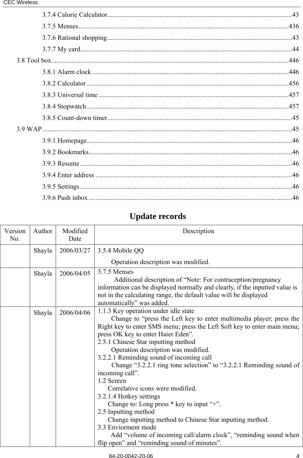 CEC Wireless       84-20-0042-20-06                                                               43.7.4 Calorie Calculator.............................................................................................................43 3.7.5 Menses............................................................................................................................436 3.7.6 Rational shopping.............................................................................................................43 3.7.7 My card.............................................................................................................................44 3.8 Tool box............................................................................................................................................446 3.8.1 Alarm clock ....................................................................................................................446 3.8.2 Calculator .......................................................................................................................456 3.8.3 Universal time ................................................................................................................457 3.8.4 Stopwatch .......................................................................................................................457 3.8.5 Count-down timer.............................................................................................................45 3.9 WAP ...................................................................................................................................................45 3.9.1 Homepage.........................................................................................................................46 3.9.2 Bookmarks........................................................................................................................46 3.9.3 Resume .............................................................................................................................46 3.9.4 Enter address ....................................................................................................................46 3.9.5 Settings .............................................................................................................................46 3.9.6 Push inbox ........................................................................................................................46  Update records Version No. Author Modified Date Description  Shayla 2006/03/27 3.5.4 Mobile QQ     Operation description was modified.  Shayla 2006/04/05 3.7.5 Menses Additional description of “Note: For contraception/pregnancy information can be displayed normally and clearly, if the inputted value is not in the calculating range, the default value will be displayed automatically” was added.  Shayla 2006/04/06 1.1.3 Key operation under idle state         Change to “press the Left key to enter multimedia player; press the Right key to enter SMS menu; press the Left Soft key to enter main menu; press OK key to enter Haier Eden”. 2.5.1 Chinese Star inputting method     Operation description was modified. 3.2.2.1 Reminding sound of incoming call Change “3.2.2.1 ring tone selection” to “3.2.2.1 Reminding sound of incoming call”. 1.2 Screen    Correlative icons were modified. 3.2.1.4 Hotkey settings       Change to: Long press * key to input “+”. 2.5 Inputting method       Change inputting method to Chinese Star inputting method. 3.3 Enviorment mode Add “volume of incoming call/alarm clock”, “reminding sound when flip open” and “reminding sound of minutes”. 