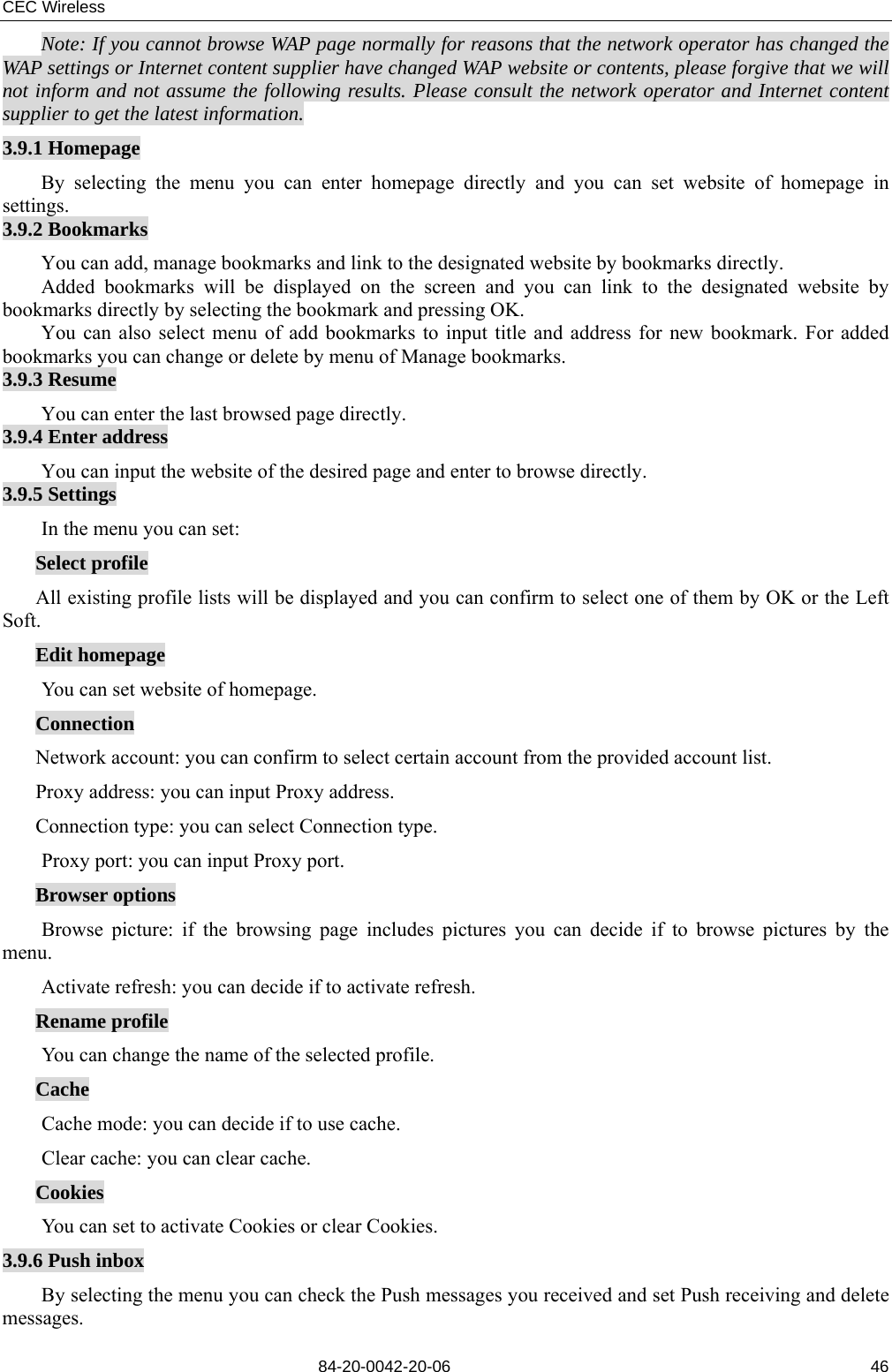 CEC Wireless       84-20-0042-20-06                                                               46Note: If you cannot browse WAP page normally for reasons that the network operator has changed the WAP settings or Internet content supplier have changed WAP website or contents, please forgive that we will not inform and not assume the following results. Please consult the network operator and Internet content supplier to get the latest information. 3.9.1 Homepage By selecting the menu you can enter homepage directly and you can set website of homepage in settings. 3.9.2 Bookmarks You can add, manage bookmarks and link to the designated website by bookmarks directly. Added bookmarks will be displayed on the screen and you can link to the designated website by bookmarks directly by selecting the bookmark and pressing OK. You can also select menu of add bookmarks to input title and address for new bookmark. For added bookmarks you can change or delete by menu of Manage bookmarks. 3.9.3 Resume You can enter the last browsed page directly. 3.9.4 Enter address You can input the website of the desired page and enter to browse directly. 3.9.5 Settings  In the menu you can set:     Select profile All existing profile lists will be displayed and you can confirm to select one of them by OK or the Left Soft. Edit homepage  You can set website of homepage. Connection Network account: you can confirm to select certain account from the provided account list. Proxy address: you can input Proxy address. Connection type: you can select Connection type.  Proxy port: you can input Proxy port. Browser options  Browse picture: if the browsing page includes pictures you can decide if to browse pictures by the menu.  Activate refresh: you can decide if to activate refresh. Rename profile  You can change the name of the selected profile. Cache  Cache mode: you can decide if to use cache.  Clear cache: you can clear cache. Cookies  You can set to activate Cookies or clear Cookies. 3.9.6 Push inbox By selecting the menu you can check the Push messages you received and set Push receiving and delete messages.  