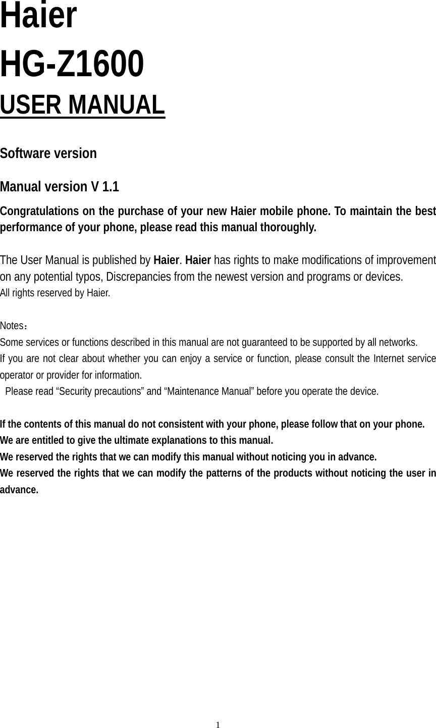   1 Haier HG-Z1600 USER MANUAL  Software version   Manual version V 1.1 Congratulations on the purchase of your new Haier mobile phone. To maintain the best performance of your phone, please read this manual thoroughly.  The User Manual is published by Haier. Haier has rights to make modifications of improvement on any potential typos, Discrepancies from the newest version and programs or devices. All rights reserved by Haier.  Notes： Some services or functions described in this manual are not guaranteed to be supported by all networks. If you are not clear about whether you can enjoy a service or function, please consult the Internet service operator or provider for information.   Please read “Security precautions” and “Maintenance Manual” before you operate the device.  If the contents of this manual do not consistent with your phone, please follow that on your phone. We are entitled to give the ultimate explanations to this manual. We reserved the rights that we can modify this manual without noticing you in advance. We reserved the rights that we can modify the patterns of the products without noticing the user in advance.   