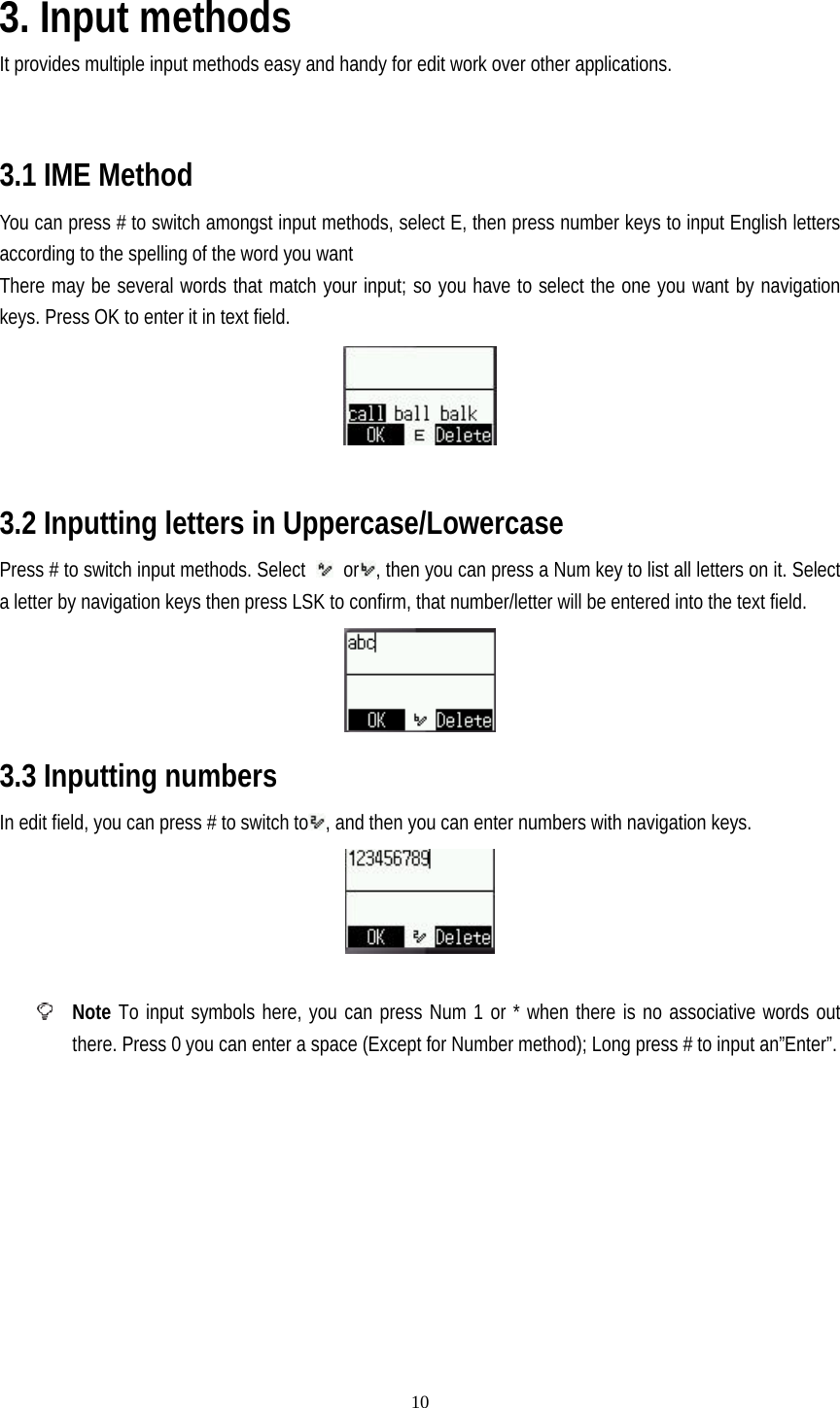   10 3. Input methods It provides multiple input methods easy and handy for edit work over other applications.       3.1 IME Method You can press # to switch amongst input methods, select E, then press number keys to input English letters according to the spelling of the word you want There may be several words that match your input; so you have to select the one you want by navigation keys. Press OK to enter it in text field.   3.2 Inputting letters in Uppercase/Lowercase Press # to switch input methods. Select   or , then you can press a Num key to list all letters on it. Select a letter by navigation keys then press LSK to confirm, that number/letter will be entered into the text field.  3.3 Inputting numbers In edit field, you can press # to switch to , and then you can enter numbers with navigation keys.    Note To input symbols here, you can press Num 1 or * when there is no associative words out there. Press 0 you can enter a space (Except for Number method); Long press # to input an”Enter”. 