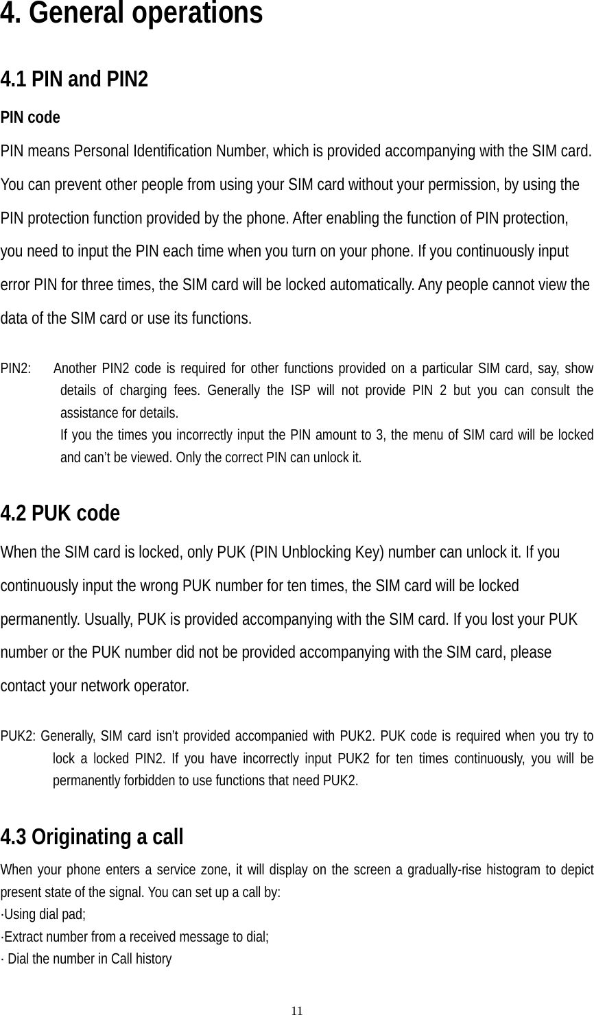   114. General operations  4.1 PIN and PIN2 PIN code PIN means Personal Identification Number, which is provided accompanying with the SIM card. You can prevent other people from using your SIM card without your permission, by using the PIN protection function provided by the phone. After enabling the function of PIN protection, you need to input the PIN each time when you turn on your phone. If you continuously input error PIN for three times, the SIM card will be locked automatically. Any people cannot view the data of the SIM card or use its functions.  PIN2:   Another PIN2 code is required for other functions provided on a particular SIM card, say, show details of charging fees. Generally the ISP will not provide PIN 2 but you can consult the assistance for details.                 If you the times you incorrectly input the PIN amount to 3, the menu of SIM card will be locked and can’t be viewed. Only the correct PIN can unlock it.  4.2 PUK code When the SIM card is locked, only PUK (PIN Unblocking Key) number can unlock it. If you continuously input the wrong PUK number for ten times, the SIM card will be locked permanently. Usually, PUK is provided accompanying with the SIM card. If you lost your PUK number or the PUK number did not be provided accompanying with the SIM card, please contact your network operator.  PUK2: Generally, SIM card isn’t provided accompanied with PUK2. PUK code is required when you try to lock a locked PIN2. If you have incorrectly input PUK2 for ten times continuously, you will be permanently forbidden to use functions that need PUK2.  4.3 Originating a call When your phone enters a service zone, it will display on the screen a gradually-rise histogram to depict present state of the signal. You can set up a call by: ·Using dial pad; ·Extract number from a received message to dial; · Dial the number in Call history 