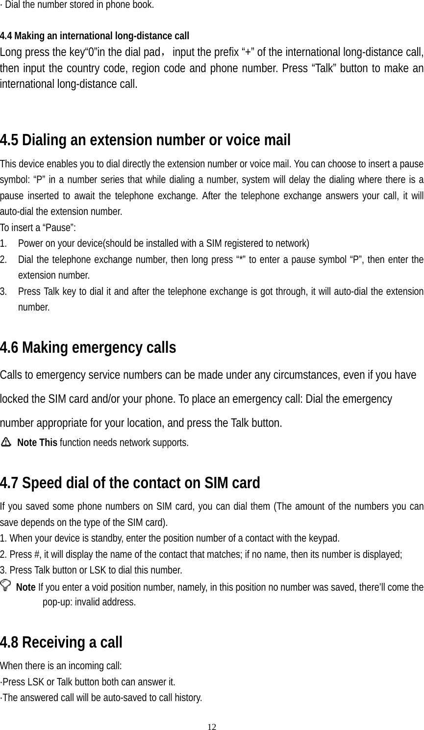   12· Dial the number stored in phone book.   4.4 Making an international long-distance call Long press the key“0”in the dial pad，input the prefix “+” of the international long-distance call, then input the country code, region code and phone number. Press “Talk” button to make an international long-distance call.   4.5 Dialing an extension number or voice mail This device enables you to dial directly the extension number or voice mail. You can choose to insert a pause symbol: “P” in a number series that while dialing a number, system will delay the dialing where there is a pause inserted to await the telephone exchange. After the telephone exchange answers your call, it will auto-dial the extension number.   To insert a “Pause”: 1. Power on your device(should be installed with a SIM registered to network) 2. Dial the telephone exchange number, then long press “*” to enter a pause symbol “P”, then enter the extension number. 3. Press Talk key to dial it and after the telephone exchange is got through, it will auto-dial the extension number.  4.6 Making emergency calls Calls to emergency service numbers can be made under any circumstances, even if you have locked the SIM card and/or your phone. To place an emergency call: Dial the emergency number appropriate for your location, and press the Talk button.  Note This function needs network supports.  4.7 Speed dial of the contact on SIM card If you saved some phone numbers on SIM card, you can dial them (The amount of the numbers you can save depends on the type of the SIM card). 1. When your device is standby, enter the position number of a contact with the keypad. 2. Press #, it will display the name of the contact that matches; if no name, then its number is displayed; 3. Press Talk button or LSK to dial this number.  Note If you enter a void position number, namely, in this position no number was saved, there’ll come the pop-up: invalid address.  4.8 Receiving a call When there is an incoming call: ·Press LSK or Talk button both can answer it. ·The answered call will be auto-saved to call history. 