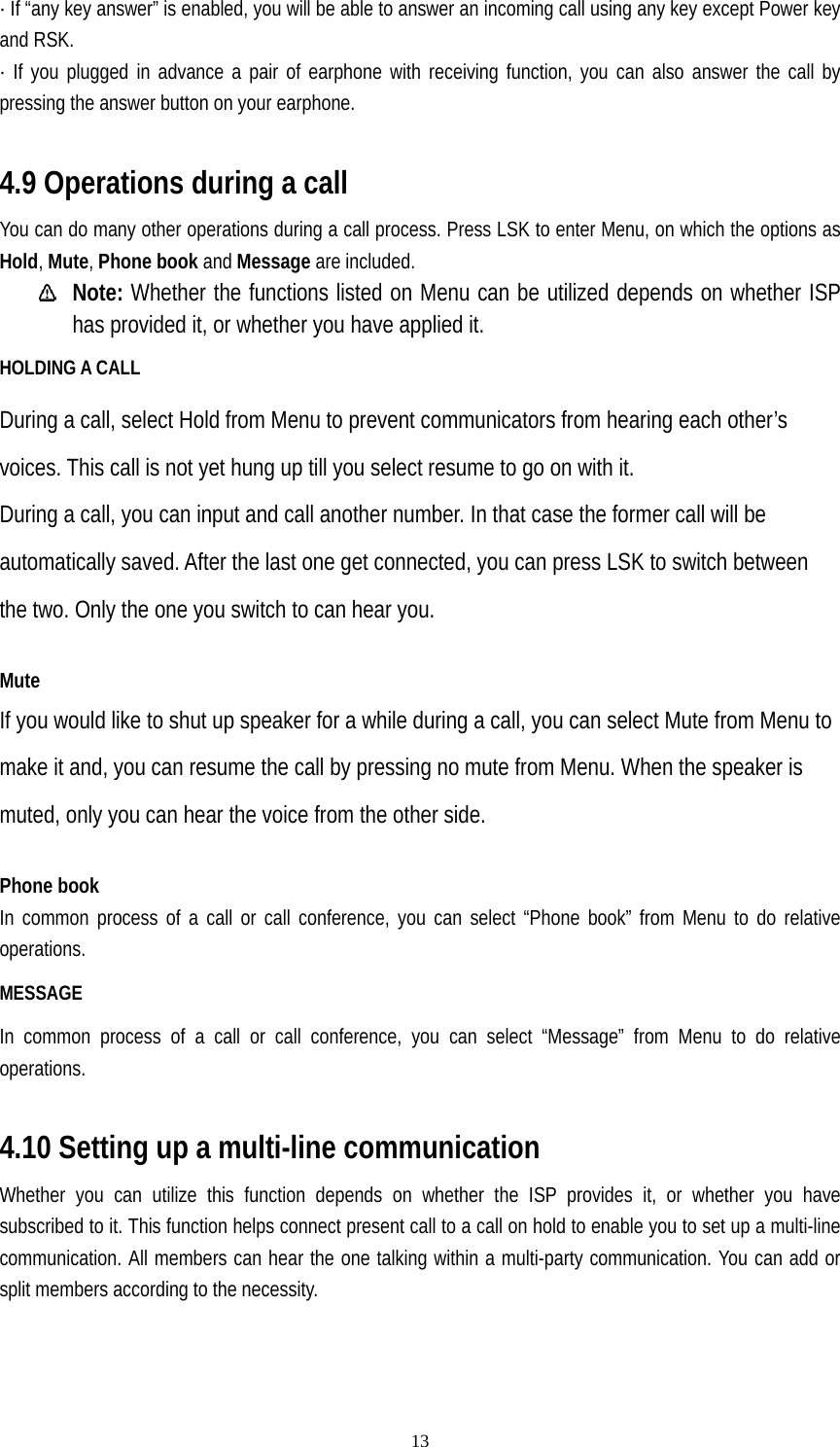   13· If “any key answer” is enabled, you will be able to answer an incoming call using any key except Power key and RSK. · If you plugged in advance a pair of earphone with receiving function, you can also answer the call by pressing the answer button on your earphone.  4.9 Operations during a call You can do many other operations during a call process. Press LSK to enter Menu, on which the options as Hold, Mute, Phone book and Message are included.  Note: Whether the functions listed on Menu can be utilized depends on whether ISP has provided it, or whether you have applied it. HOLDING A CALL During a call, select Hold from Menu to prevent communicators from hearing each other’s voices. This call is not yet hung up till you select resume to go on with it. During a call, you can input and call another number. In that case the former call will be automatically saved. After the last one get connected, you can press LSK to switch between the two. Only the one you switch to can hear you.  Mute If you would like to shut up speaker for a while during a call, you can select Mute from Menu to make it and, you can resume the call by pressing no mute from Menu. When the speaker is muted, only you can hear the voice from the other side.  Phone book In common process of a call or call conference, you can select “Phone book” from Menu to do relative operations. MESSAGE In common process of a call or call conference, you can select “Message” from Menu to do relative operations.  4.10 Setting up a multi-line communication Whether you can utilize this function depends on whether the ISP provides it, or whether you have subscribed to it. This function helps connect present call to a call on hold to enable you to set up a multi-line communication. All members can hear the one talking within a multi-party communication. You can add or split members according to the necessity.    