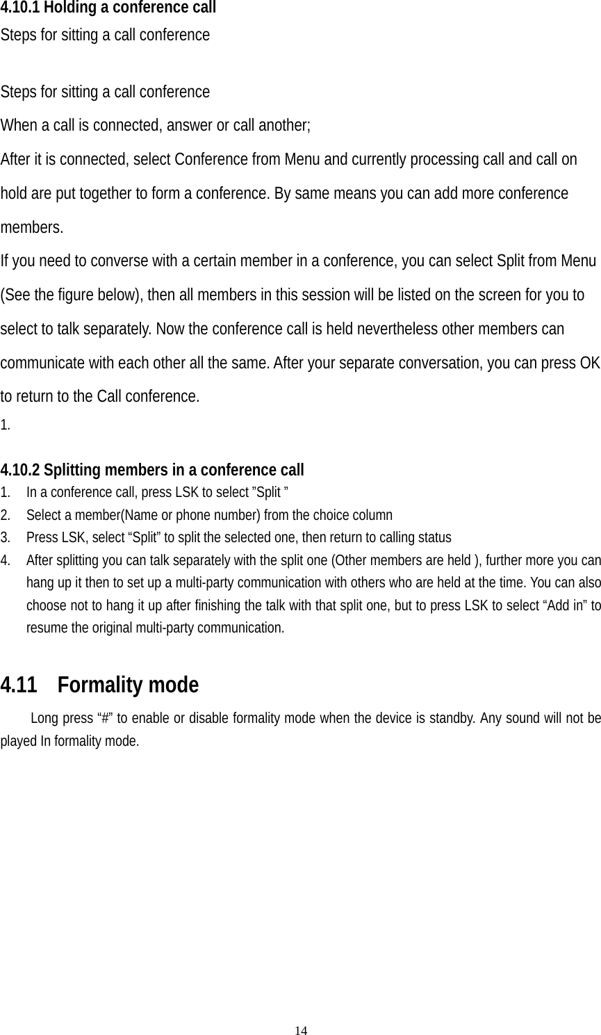   144.10.1 Holding a conference call Steps for sitting a call conference  Steps for sitting a call conference When a call is connected, answer or call another; After it is connected, select Conference from Menu and currently processing call and call on hold are put together to form a conference. By same means you can add more conference members. If you need to converse with a certain member in a conference, you can select Split from Menu (See the figure below), then all members in this session will be listed on the screen for you to select to talk separately. Now the conference call is held nevertheless other members can communicate with each other all the same. After your separate conversation, you can press OK to return to the Call conference. 1.   4.10.2 Splitting members in a conference call 1. In a conference call, press LSK to select ”Split ” 2. Select a member(Name or phone number) from the choice column 3. Press LSK, select “Split” to split the selected one, then return to calling status 4. After splitting you can talk separately with the split one (Other members are held ), further more you can hang up it then to set up a multi-party communication with others who are held at the time. You can also choose not to hang it up after finishing the talk with that split one, but to press LSK to select “Add in” to resume the original multi-party communication.  4.11  Formality mode Long press “#” to enable or disable formality mode when the device is standby. Any sound will not be played In formality mode. 