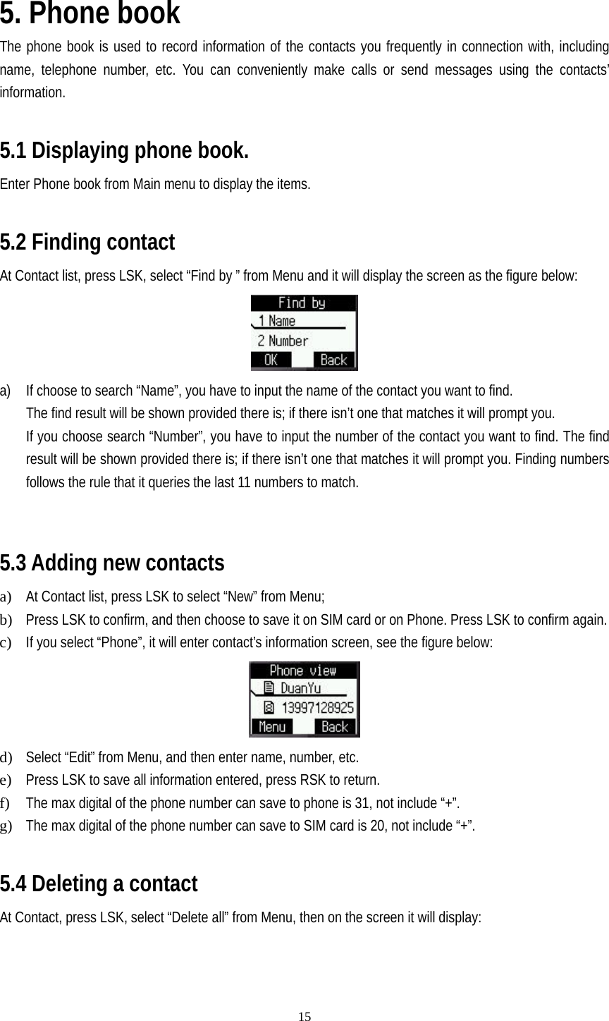   15 5. Phone book The phone book is used to record information of the contacts you frequently in connection with, including name, telephone number, etc. You can conveniently make calls or send messages using the contacts’ information.  5.1 Displaying phone book. Enter Phone book from Main menu to display the items.  5.2 Finding contact At Contact list, press LSK, select “Find by ” from Menu and it will display the screen as the figure below:  a) If choose to search “Name”, you have to input the name of the contact you want to find. The find result will be shown provided there is; if there isn’t one that matches it will prompt you. If you choose search “Number”, you have to input the number of the contact you want to find. The find result will be shown provided there is; if there isn’t one that matches it will prompt you. Finding numbers follows the rule that it queries the last 11 numbers to match.   5.3 Adding new contacts   a) At Contact list, press LSK to select “New” from Menu; b) Press LSK to confirm, and then choose to save it on SIM card or on Phone. Press LSK to confirm again. c) If you select “Phone”, it will enter contact’s information screen, see the figure below:  d) Select “Edit” from Menu, and then enter name, number, etc. e) Press LSK to save all information entered, press RSK to return. f) The max digital of the phone number can save to phone is 31, not include “+”. g) The max digital of the phone number can save to SIM card is 20, not include “+”.  5.4 Deleting a contact At Contact, press LSK, select “Delete all” from Menu, then on the screen it will display: 