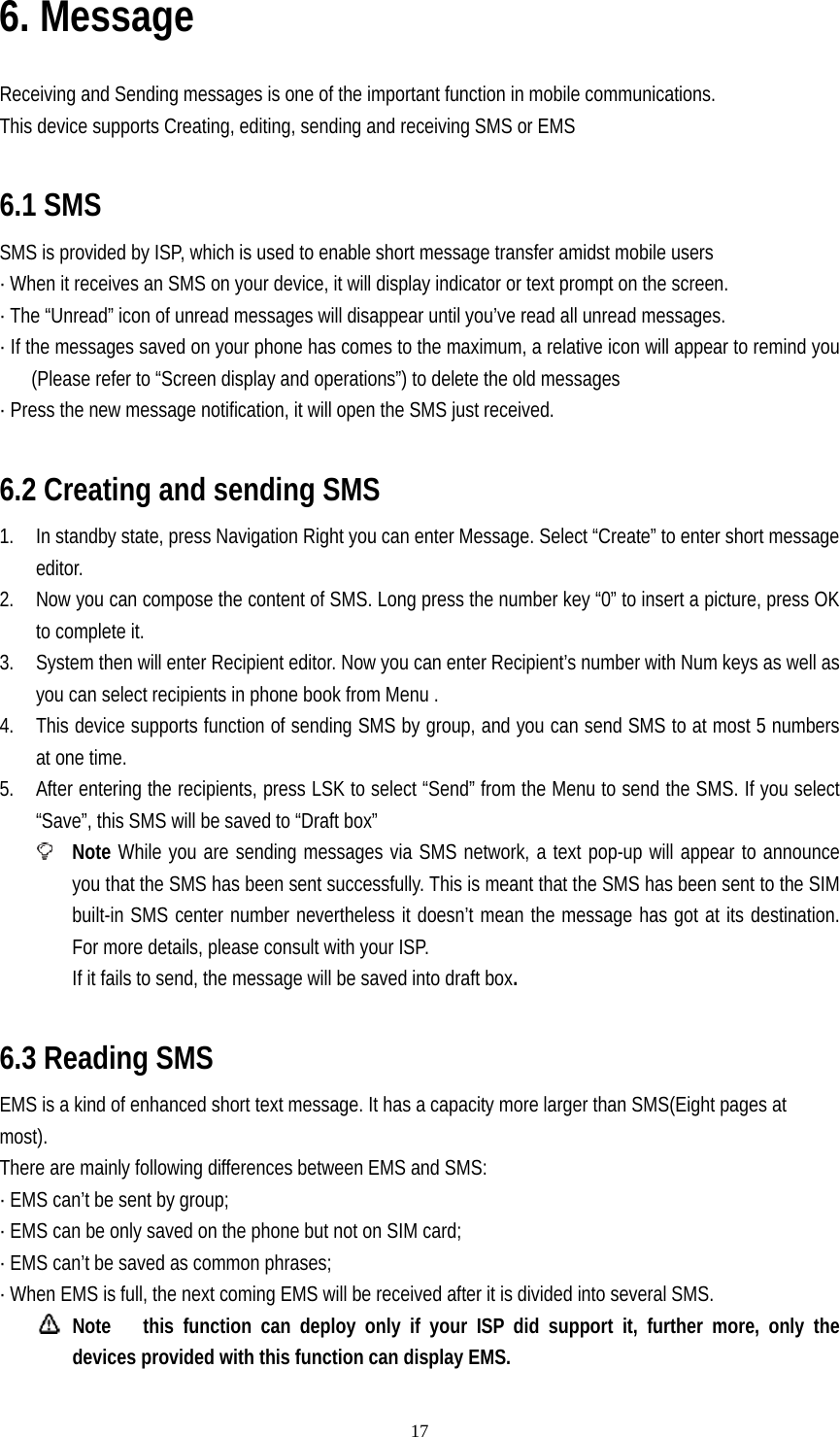   176. Message  Receiving and Sending messages is one of the important function in mobile communications. This device supports Creating, editing, sending and receiving SMS or EMS  6.1 SMS SMS is provided by ISP, which is used to enable short message transfer amidst mobile users · When it receives an SMS on your device, it will display indicator or text prompt on the screen. · The “Unread” icon of unread messages will disappear until you’ve read all unread messages. · If the messages saved on your phone has comes to the maximum, a relative icon will appear to remind you (Please refer to “Screen display and operations”) to delete the old messages · Press the new message notification, it will open the SMS just received.  6.2 Creating and sending SMS 1. In standby state, press Navigation Right you can enter Message. Select “Create” to enter short message editor. 2. Now you can compose the content of SMS. Long press the number key “0” to insert a picture, press OK to complete it. 3. System then will enter Recipient editor. Now you can enter Recipient’s number with Num keys as well as you can select recipients in phone book from Menu . 4. This device supports function of sending SMS by group, and you can send SMS to at most 5 numbers at one time. 5. After entering the recipients, press LSK to select “Send” from the Menu to send the SMS. If you select “Save”, this SMS will be saved to “Draft box”  Note While you are sending messages via SMS network, a text pop-up will appear to announce you that the SMS has been sent successfully. This is meant that the SMS has been sent to the SIM built-in SMS center number nevertheless it doesn’t mean the message has got at its destination. For more details, please consult with your ISP. If it fails to send, the message will be saved into draft box.    6.3 Reading SMS EMS is a kind of enhanced short text message. It has a capacity more larger than SMS(Eight pages at most).   There are mainly following differences between EMS and SMS: · EMS can’t be sent by group; · EMS can be only saved on the phone but not on SIM card; · EMS can’t be saved as common phrases; · When EMS is full, the next coming EMS will be received after it is divided into several SMS.  Note   this function can deploy only if your ISP did support it, further more, only the devices provided with this function can display EMS. 