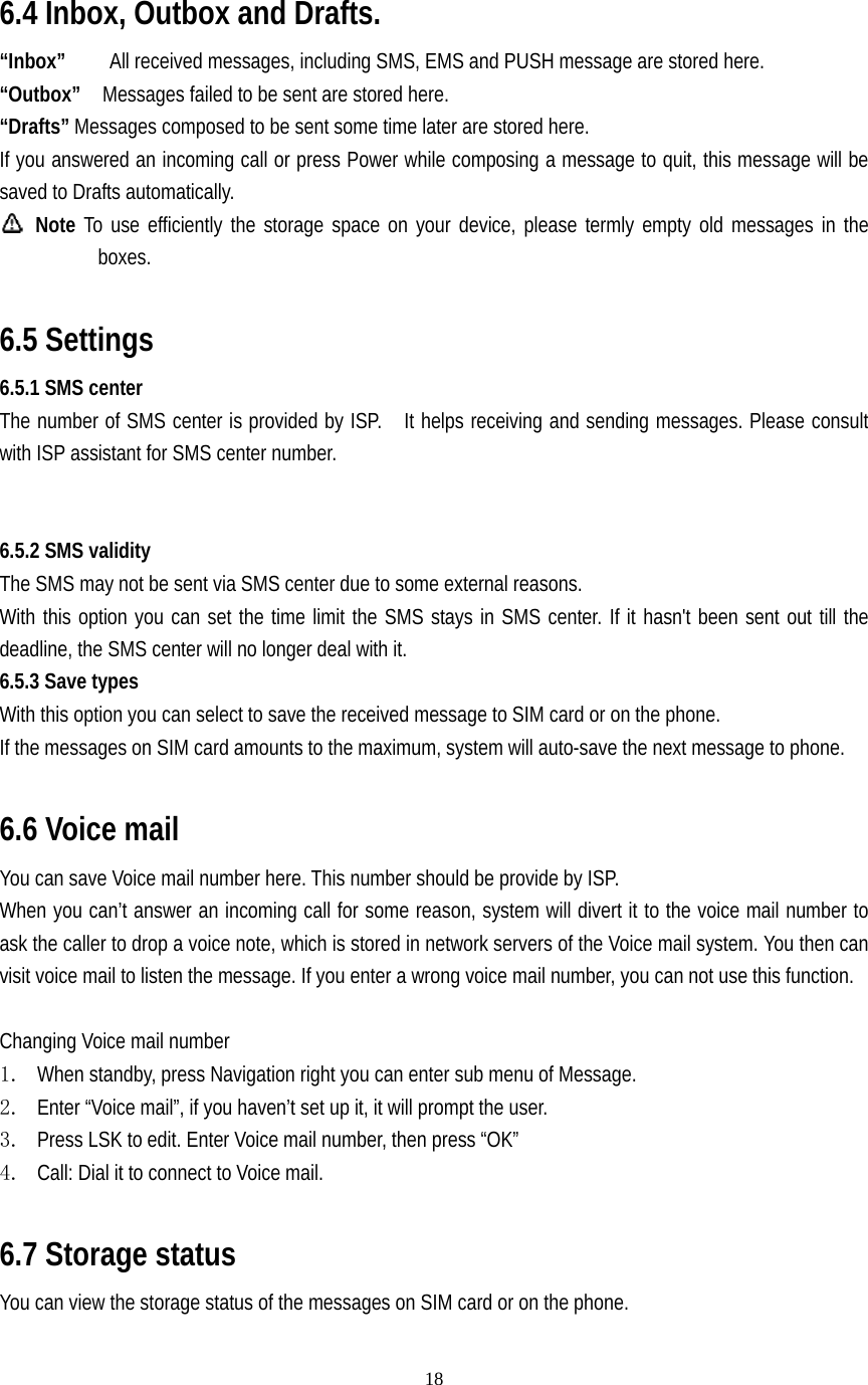   18   6.4 Inbox, Outbox and Drafts. “Inbox”        All received messages, including SMS, EMS and PUSH message are stored here. “Outbox”    Messages failed to be sent are stored here. “Drafts” Messages composed to be sent some time later are stored here. If you answered an incoming call or press Power while composing a message to quit, this message will be saved to Drafts automatically.  Note To use efficiently the storage space on your device, please termly empty old messages in the boxes.  6.5 Settings 6.5.1 SMS center The number of SMS center is provided by ISP.    It helps receiving and sending messages. Please consult with ISP assistant for SMS center number.   6.5.2 SMS validity The SMS may not be sent via SMS center due to some external reasons. With this option you can set the time limit the SMS stays in SMS center. If it hasn&apos;t been sent out till the deadline, the SMS center will no longer deal with it. 6.5.3 Save types With this option you can select to save the received message to SIM card or on the phone. If the messages on SIM card amounts to the maximum, system will auto-save the next message to phone.   6.6 Voice mail You can save Voice mail number here. This number should be provide by ISP. When you can’t answer an incoming call for some reason, system will divert it to the voice mail number to ask the caller to drop a voice note, which is stored in network servers of the Voice mail system. You then can visit voice mail to listen the message. If you enter a wrong voice mail number, you can not use this function.    Changing Voice mail number 1. When standby, press Navigation right you can enter sub menu of Message. 2. Enter “Voice mail”, if you haven’t set up it, it will prompt the user. 3. Press LSK to edit. Enter Voice mail number, then press “OK” 4. Call: Dial it to connect to Voice mail.  6.7 Storage status You can view the storage status of the messages on SIM card or on the phone.