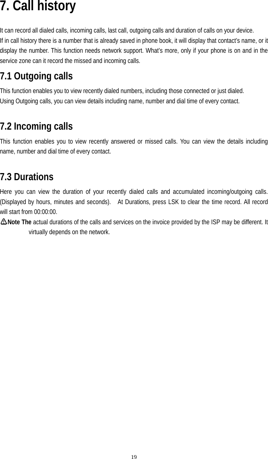   197. Call history  It can record all dialed calls, incoming calls, last call, outgoing calls and duration of calls on your device. If in call history there is a number that is already saved in phone book, it will display that contact’s name, or it display the number. This function needs network support. What’s more, only if your phone is on and in the service zone can it record the missed and incoming calls. 7.1 Outgoing calls This function enables you to view recently dialed numbers, including those connected or just dialed. Using Outgoing calls, you can view details including name, number and dial time of every contact.  7.2 Incoming calls This function enables you to view recently answered or missed calls. You can view the details including name, number and dial time of every contact.  7.3 Durations Here you can view the duration of your recently dialed calls and accumulated incoming/outgoing calls. (Displayed by hours, minutes and seconds).    At Durations, press LSK to clear the time record. All record will start from 00:00:00. Note The actual durations of the calls and services on the invoice provided by the ISP may be different. It virtually depends on the network.  