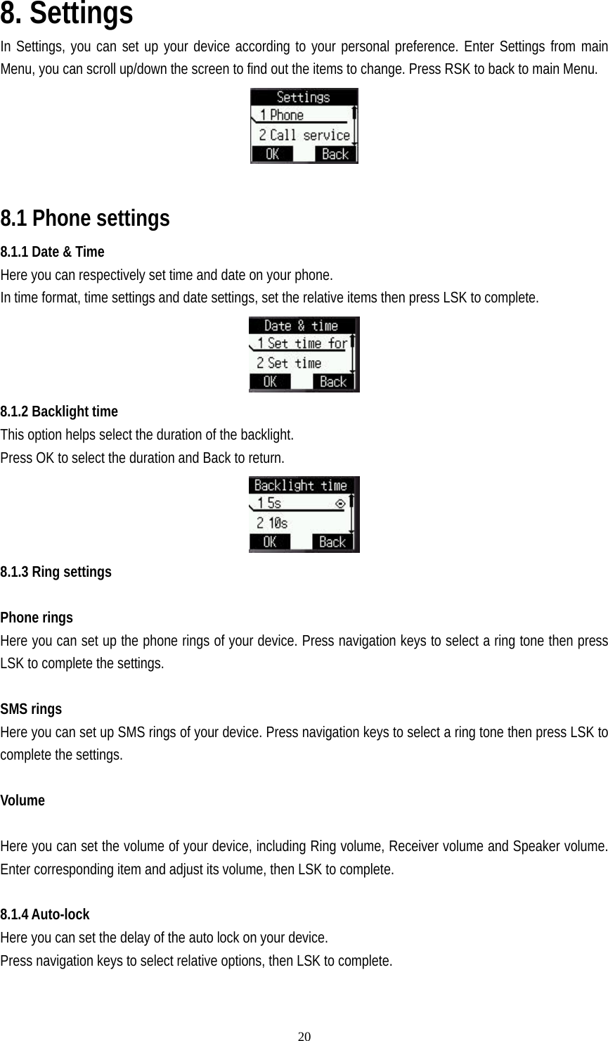   208. Settings In Settings, you can set up your device according to your personal preference. Enter Settings from main Menu, you can scroll up/down the screen to find out the items to change. Press RSK to back to main Menu.   8.1 Phone settings       8.1.1 Date &amp; Time Here you can respectively set time and date on your phone. In time format, time settings and date settings, set the relative items then press LSK to complete.  8.1.2 Backlight time This option helps select the duration of the backlight. Press OK to select the duration and Back to return.  8.1.3 Ring settings  Phone rings Here you can set up the phone rings of your device. Press navigation keys to select a ring tone then press LSK to complete the settings.  SMS rings Here you can set up SMS rings of your device. Press navigation keys to select a ring tone then press LSK to complete the settings.  Volume  Here you can set the volume of your device, including Ring volume, Receiver volume and Speaker volume. Enter corresponding item and adjust its volume, then LSK to complete.  8.1.4 Auto-lock Here you can set the delay of the auto lock on your device. Press navigation keys to select relative options, then LSK to complete.  